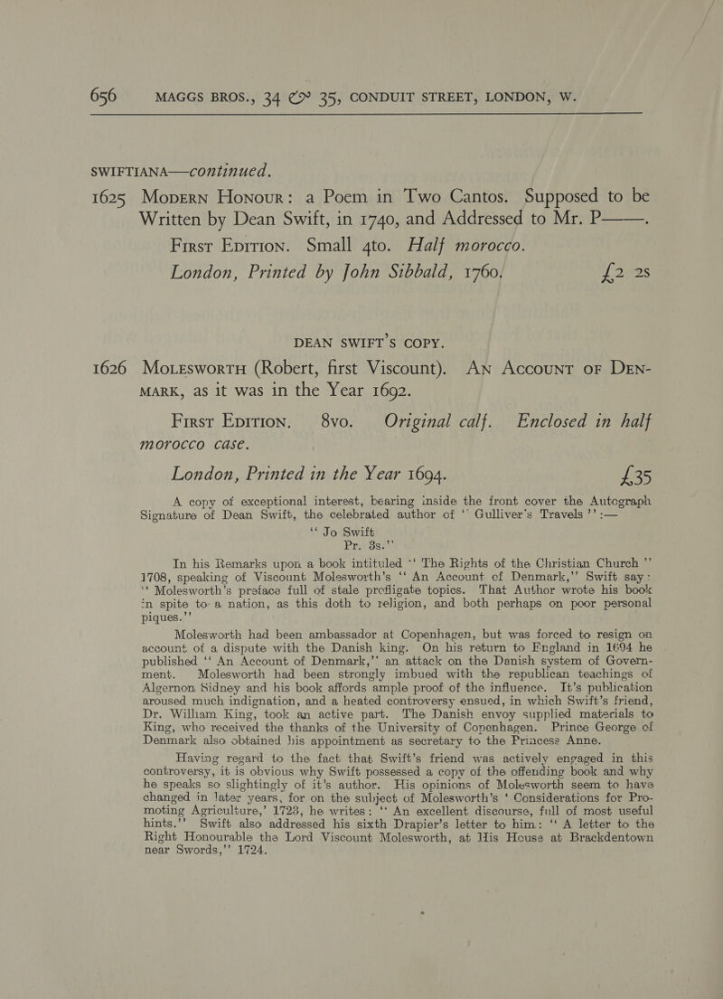  SWIFTIANA—continued. 1625 Mopern Honour: a Poem in Two Cantos. Supposed to be Written by Dean Swift, in 1740, and Addressed to Mr. P——. First Eprrion. Small gto. Half morocco. London, Printed by John Sibbald, 1760, {222s DEAN SWIFT'S COPY. 1626 Mo.erswortu (Robert, first Viscount). An Account oF DEn- MARK, as it was in the Year 1692. First Epition. 8vo. Original calf. Enclosed in half morocco case. London, Printed in the Year 1694. £35 A copy of exceptional interest, bearing inside the front cover the Autcgraph Signature of Dean Swift, the celebrated author of *’ Gulliver's Travels ’’ :— ‘< Jo Swift Prevogs. In his Remarks upon a book intituled *‘ The Rights of the Christian Church ”’ 1708, speaking of Viscount Molesworth’s ‘‘ An Account. of Denmark,’’ Swift say : ‘* Molesworth’s preface full of stale profiigate topics. That Author wrote his book ‘n spite toa nation, as this doth to religion, and both perhaps on poor personal piques.”’ Molesworth had been ambassador at Copenhagen, but was forced to resign on account of a dispute with the Danish king. On his return to Fngland in 1694 he published ‘‘ An Account of Denmark,’’ an attack on the Danish system of Govern- ment. Molesworth had been strongly imbued with the republican teachings of Algernon Sidney and his book affords ample proof of the influence. It’s publication aroused much indignation, and a heated controversy ensued, in which Swift’s friend, Dr. William King, took an active part. The Danish envoy supplied materials to King, who received the thanks of the University of Copenhagen. Prince George of Denmark also obtained his appointment as secretary to the Princess Anne. Having regard to the fact that Swift’s friend was actively engaged in this controversy, it is obvious why Swift possessed a copy of the offending book and why he speaks so slightingly of it’s author. His opinions of Molesworth seem to hava changed in later years, for on the subject of Molesworth’s ‘ Considerations for Pro- moting Agriculture,’ 1723, he writes: ‘* An excellent discourse, full of most useful hints.’’ Swift also addressed his sixth Drapier’s letter to him: ‘‘ A letter to the Right Honourable the Lord Viscount Molesworth, at llis House at Brackdentown near Swords,’’ 1724.