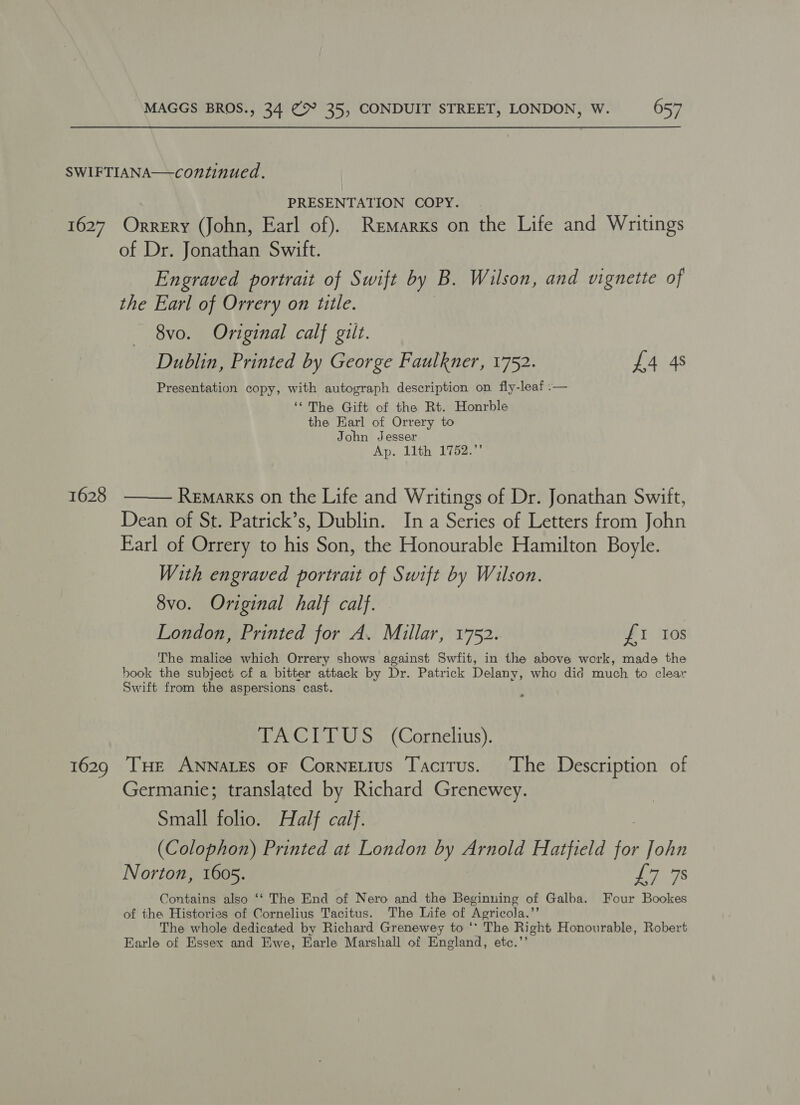 SWIFTIANA—-continued. PRESENTATION COPY. 1627. Orrery (John, Earl of). Remarxs on the Life and Writings of Dr. Jonathan Swift. Engraved portrait of Swift by B. Wilson, and vignette of the Earl of Orrery on ttle. 8vo. Original calf gilt. Dublin, Printed by George Faulkner, 1752. £4 4s Presentation copy, with autograph description on fly-leaf :— “The Gift of the Rt. Honrble the Earl of Orrery to John Jesser Ap. 11th 1752.”  1628 Remarks on the Life and Writings of Dr. Jonathan Swift, Dean of St. Patrick’s, Dublin. In a Series of Letters from John Earl of Orrery to his Son, the Honourable Hamilton Boyle. With engraved portrait of Swift by Wilson. 8vo. Original half calf. London, Printed for A. Millar, 1752. £1 tos The malice which Orrery shows against Swfit, in the above work, made the book the subject of a bitter attack by Dr. Patrick Delany, who did much to clear Swift from the aspersions cast. a vo@ IsleWisy (Corhelstis), 1629 THE ANNALES oF CorneLius Tacitus. The Description of Germanie; translated by Richard Grenewey. Small folio. Half calf. (Colophon) Printed at London by Arnold Hatfield for John Norton, 1605. Les Contains also ‘‘ The End of Nero and the Beginuing of Galba. Four Bookes of the Histories of Cornelius Tacitus. The Life of Agricola.”’ The whole dedicated by Richard Grenewey to ** The Right Honourable, Robert Earle of Essex and Ewe, Earle Marshall of England, etc.’’