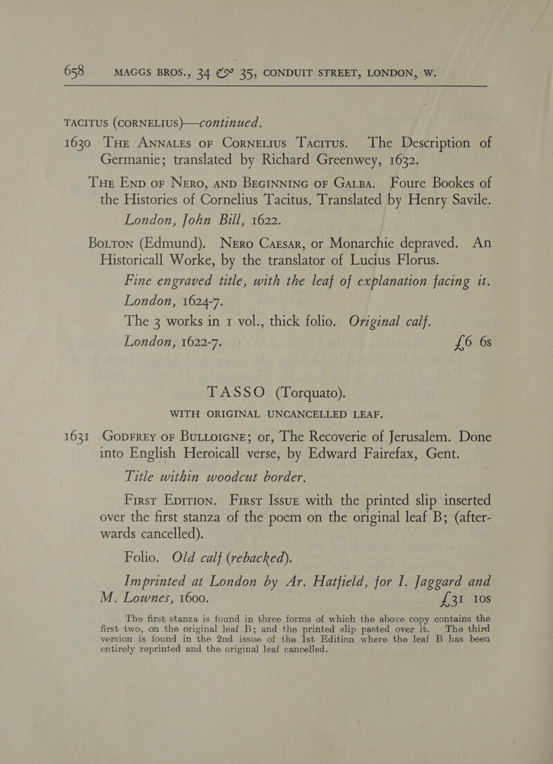 TACITUS (CORNELIUS)}—continued. 1630 THE ANNALEs OF CorneLius Tacitus. The Description of Germanie; translated by Richard Greenwey, 1632. THe Enp of Nero, aND BEGINNING oF GaLBA. Foure Bookes of the Histories of Cornelius Tacitus. Translated by Henry Savile. London, John Bill, 1622. Botton (Edmund). Nero Cassar, or Monarchie depraved. An Historicall Worke, by the translator of Lucius Florus. Fine engraved ttle, with the leaf of explanation facing 1t. London, 1624-7. The 3 works in 1 vol., thick folio. Original calf. London, 1622-7. £6 6s TASSO (Torquato). WITH ORIGINAL UNCANCELLED LEAF. 1631 Goprrey oF BuLtoicNne; or, The Recoverie of Jerusalem. Done into English Heroicall verse, by Edward Fairefax, Gent. Title within woodcut border. First Eprrion. First Issue with the printed slip inserted over the first stanza of the poem on the original leaf B; (after- wards cancelled). Folio. Old calf (rebacked). Imprinted at London by Ar. Hatfield, for I. Jaggard and M. Lownes, 1600. JB lenOs The first stanza is found in three forms of which the above copy contains the first two, on the original leaf B; and the printed slip pasted over it. The third version is found in the 2nd issue of the 1st Edition where the leaf B has been entirely reprinted and the original leaf cancelled.