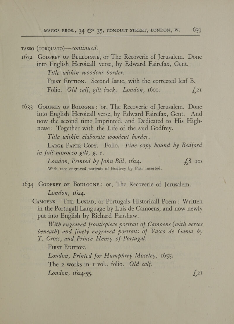  TASSO (TORQUATO)—continued. 1632 Goprrey oF Buttoicne, or The Recoverie of Jerusalem. Done into English Heroicall verse, by Edward Fairefax, Gent. Title within woodcut border. First Eprtion. Second Issue, with the corrected leaf B. Folio. Old calf, gilt back. London, 1600. £21 1623 GopFREy oF BoLtoGne: or, The Recoverie of Jerusalem. Done into English Heroicall verse, by Edward Fairefax, Gent. And now the second time Imprinted, and Dedicated to His High- nesse: Together with the Life of the said Godfrey. Title within elaborate woodcut border. LarcE Paper Copy. Folio. Fine copy bound by Bedford in full morocco gilt, g. e. London, Printed by John Bill, 1624. £8 tos With rare engraved portrait of Godfrey by Pass inserted. 1634 GoprREY OF BouLocNneE: or, The Recoverie of Jerusalem. London, 1624. | Camorens. Tue Lustap, or Portugals Historicall Poem: Written in the Portugall Language by Luis de Camoens, and now newly put into English by Richard Fanshaw. With engraved frontispiece portrait of Camoens (with verses beneath) and finely engraved portraits of Vasco de Gama by T. Cross, and Prince Henry of Portugal. First Epirion. London, Printed for Humphrey Moseley, 1655. The 2 works in 1 vol., folio. Old calf. London, 1624-55. Taea