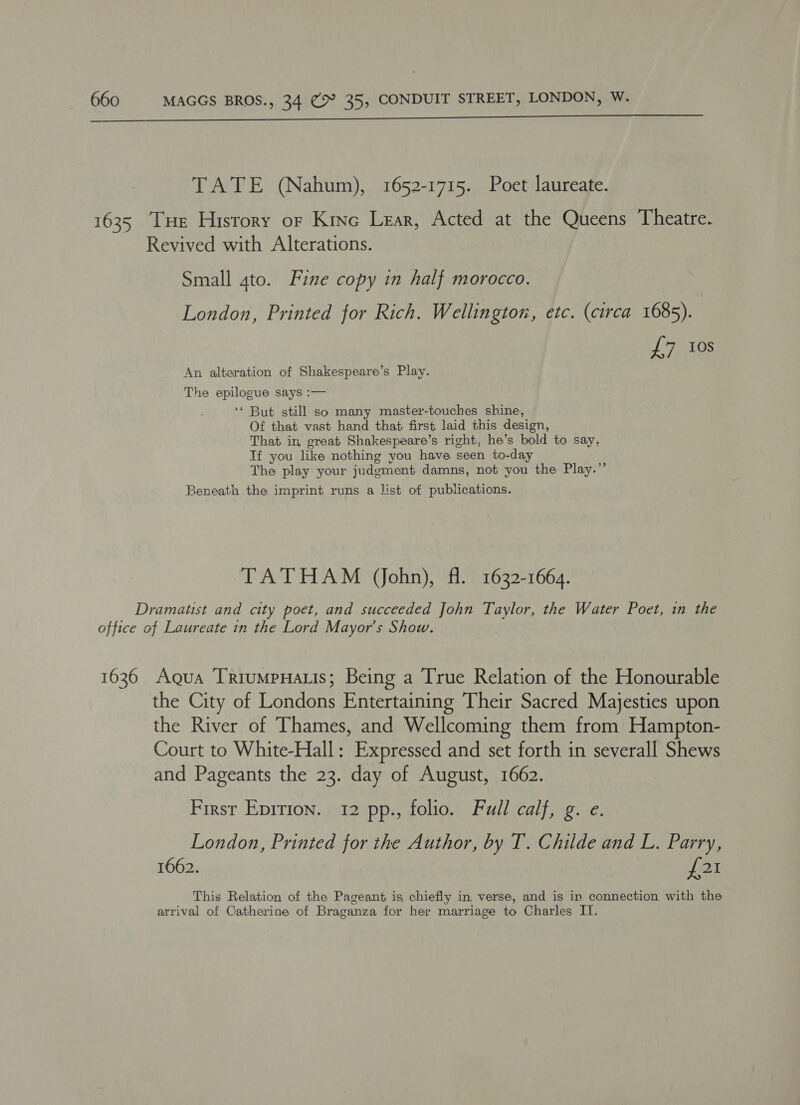  TATE (Nahum), 1652-1715. Poet laureate. 1635 Tue History or Kino Lear, Acted at the Queens Theatre. Revived with Alterations. Small gto. Fine copy in half morocco. London, Printed for Rich. Wellington, etc. (circa 1685). L7AlOS An alteration of Shakespeare’s Play. The epilogue says :— ‘‘ But still so many master-touches shine, Of that vast hand that first laid this design, That in great Shakespeare’s right, he’s bold to say, Tf you like nothing you have seen to-day The play your judgment damns, not you the Play.” Beneath the imprint runs a list of publications. TATHAM (ohn), fl. 1632-1664. Dramatist and city poet, and succeeded John Taylor, the Water Poet, in the office of Laureate in the Lord Mayor’s Show. 1636 Agua TriumpHaLis; Being a True Relation of the Honourable the City of Londons Entertaining Their Sacred Majesties upon the River of Thames, and Wellcoming them from Hampton- Court to White-Hall: Expressed and set forth in severall Shews and Pageants the 23. day of August, 1662. First Epirion. 12 pp., folio. Full calf, g. e. London, Printed for the Author, by T. Childe and L. Parry, 1662. £21 This Relation of the Pageant is chiefly in verse, and is in connection with the arrival of Catherine of Braganza for her marriage to Charles II.