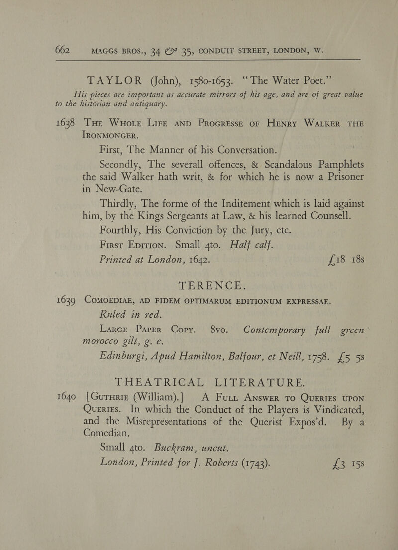 TAYLOR (John), 1580-1653. “The Water Poet.” 1638 1639 1640 THe Wuote Lire AND ProGrREss—E oF HENRY WALKER THE IRONMONGER. First, ‘The Manner of his Conversation. Secondly, The severall offences, &amp; Scandalous Pamphlets the said Walker hath writ, &amp; for which he is now a Prisoner in New-Gate. Thirdly, The forme of the Inditement which is laid against him, by the Kings Sergeants at Law, &amp; his learned Counsell. Fourthly, His Conviction by the Jury, etc. First Eprrion. Small gto. Half calf. Printed at London, 1642. | £18 18s TERENCE: CoMOEDIAE, AD FIDEM OPTIMARUM EDITIONUM EXPRESSAE. Ruled in red. Larce Paper Copy. 8yvo. Contemporary full green’ morocco gilt, g. e. | Edinburgi, Apud Hamilton, Balfour, et Neill, 1758. £5 5s DH BAT RAG Ads Wik a UR Be |Gururie (William).] A Furi, ANswer To QuERIEs UPON Querigs. In which the Conduct of the Players is Vindicated, and the Misrepresentations of the Querist Expos’d. By a Comedian. Small gto. Buckram, uncut. London, Printed for ]. Roberts (1743). £3 158
