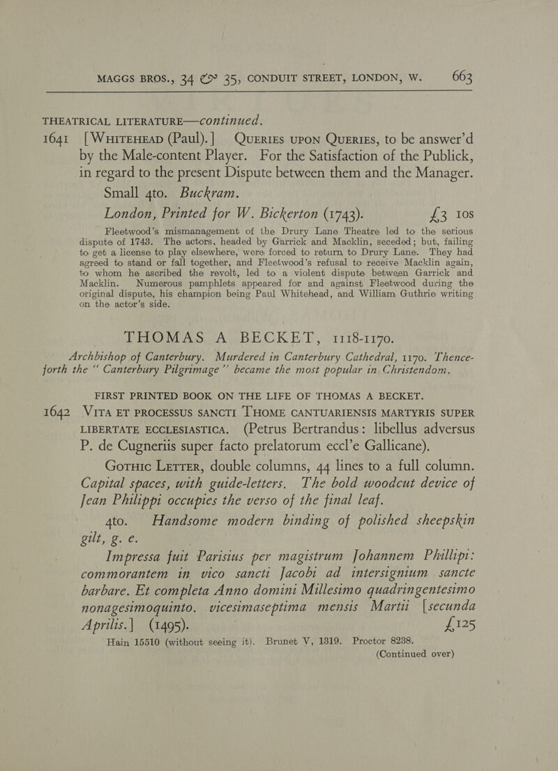  THEATRICAL LITERATURE—continued. 1641 [WuiTEHEAD (Paul).] Queries upon Querigs, to be answer’d by the Male-content Player. For the Satisfaction of the Publick, in regard to the present Dispute between them and the Manager. Small gto. Buckram. London, Printed for W. Bickerton (1743). £3 10s Fleetwood’s mismanagement of the Drury Lane Theatre led to the serious dispute of 1748. The actors, headed by Garrick and Macklin, seceded; but, failing to get a license to play elsewhere, were forced to return, to Drury Lane. They had agreed to stand or fall together, and Fleetwood’s refusal to receive Macklin again, to whom he ascribed the revolt, led to a violent dispute between Garrick and Macklin. Numerous pamphlets appeared for and against Fleetwood during the original dispute, his champion being Paul Whitehead, and William Guthrie writing on the actor’s side. THOMAS A BECKET, 1118-1170. Archbishop of Canterbury. Murdered in Canterbury Cathedral, 1170. Thence- forth the “ Canterbury Pilgrimage’’ became the most popular in Christendom. FIRST PRINTED BOOK ON THE LIFE OF THOMAS A BECKET. 1642 VITA ET PROCESSUS SANCTI THOME CANTUARIENSIS MARTYRIS SUPER LIBERTATE ECCLESIASTICA. (Petrus Bertrandus: libellus adversus P. de Cugneriis super facto prelatorum eccl’e Gallicane). Goruic Lerrer, double columns, 44 lines to a full column. Capital spaces, with guide-letters, The bold woodcut device of Jean Philippi occuptes the verso of the final leaf. 4to. Handsome modern binding of polished sheepskin GUL Go ae | Impressa fuit Parisius per magistrum Johannem Phillips: commorantem in vico sancti Jacobi ad intersignium | sancte barbare. Et completa Anno domini Millesimo quadringentesimo nonagesimoquinto. vicesimaseptima mensis Marti |secunda Aprilis.| (1495). £125 Hain 15510 (without seeing it). Brunet V, 1319. Proctor 8238.