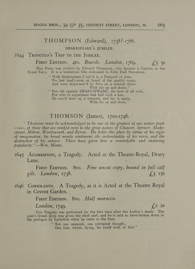  THOMPSON (Edward), 1738?-1786. SHAKESPEARE S$ JUBILEE. 1644 TRIncuLo’s [Rip To THE JUBILEE. First Epirion. 4to. Boards. London, 1769. £5 58 This Poem was written by Edward Thompson, who became a Captain in the Royal Navy. It is a boisterous Ode dedicated to John Hall Stevenson. ‘‘ With Shakespeare I saii’d in a Tempest of yore, We had land’s-men on board of the quality corps, And were shipwreck’d by Jove on a comical! shore. With his up and down.’’ ‘* But old captain SHAKISPEARE, the best of all men, For who in experience had half such a ken, He cou’d raise up a tempest, and lay it again, With his up and down.”’ THOMSON (ames), 1700-1748. “ Themson must be acknowledged to be one of the greatest of our minor poets —1i.e., of those that are ranked next to the great names of Chaucer, Spenser, Shake- speare, Milton, Wordsworth, and Byron. He holds this place by virtue of his vigor of imagination, his broad manly sentiment, the individuality of his verse, and the distinction of his subject. These have given him a remarkable and enduring popularity.”—Wm. Minto. 1645 AGAMEMNON, a Tragedy. Acted at the Theatre-Royal, Drury ee Late, First Eprrion. 8vo. Fine uncut copy, bound in full calf gilt, London, 1738. ez ESS 1646 Cortotanus. A Tragedy, as it is Acted at the Theatre Royal in Covent Garden. First Eprrion. 8vo. Half morocco. London, 1749. LUZS This Tragedy was performed for the first time after the Author’s death. The poet’s friend Quin was given the chief part, and he is said to have broken down in the prologue by Lyttelton when he came to the lines ‘‘ Not one unmoral, one corrupted thought, One line, which, dying, he could wish to blot.”