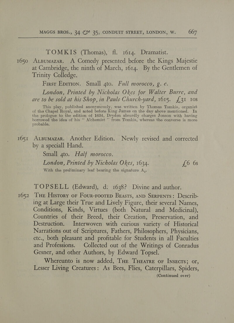 1650 1651 1652 MAGGS BROS., 34 @> 35, CONDUIT STREET, LONDON, W. 667 TOMKIS (Thomas), fl. 1614. Dramatist. AxpuMazaR. A Comedy presented before the Kings Majestic at Cambridge, the ninth of March, 1614. By the Gentlemen of Trinity Colledge. First Eprtion. Small 4to. Full morocco, g. e. London, Printed by Nicholas Okes for Walter Burre, and are to be sold at his Shop, in Pauls Church-yard, 1615. £31 10s This play, published anonymously; was written by Thomas Tomkis, organist of tha Chapel Royal, and acted before King James on the day above mentioned. In the prologue to the edition of 1634, Dryden absurdly charges Jonson with having borrowed the idea of his ‘‘ Alchemist ’’ from Tomkis, whereas the converse is more probable. AxLBuMAzAR. Another Edition. Newly revised and corrected by a speciall Hand. Small 4to. Half morocco. London, Printed by Nicholas Okes, 1634. £6 6s With the preliminary leaf bearing the signature A,. TOPSELL (Edward), d: 1638? Divine and author. Tue History of Four-Frootep Beasts, AND SERPENTS: Describ- ing at Large their True and Lively Figure, their several Names, Conditions, Kinds, Virtues (both Natural and Medicinal), Countries of their Breed, their Creation, Preservation, and Destruction. Interwoven with curious variety of Historical Narrations out of Scriptures, Fathers, Philosophers, Physicians, etc., both pleasant and profitable for Students in all Faculties and Professions. Collected out of the Writings of Conradus Gesner, and other Authors, by Edward Topsel. Whereunto is now added, THe TuHeratre oF INsEcrs; or, Lesser Living Creatures: As Bees, Flies, Caterpillars, Spiders,