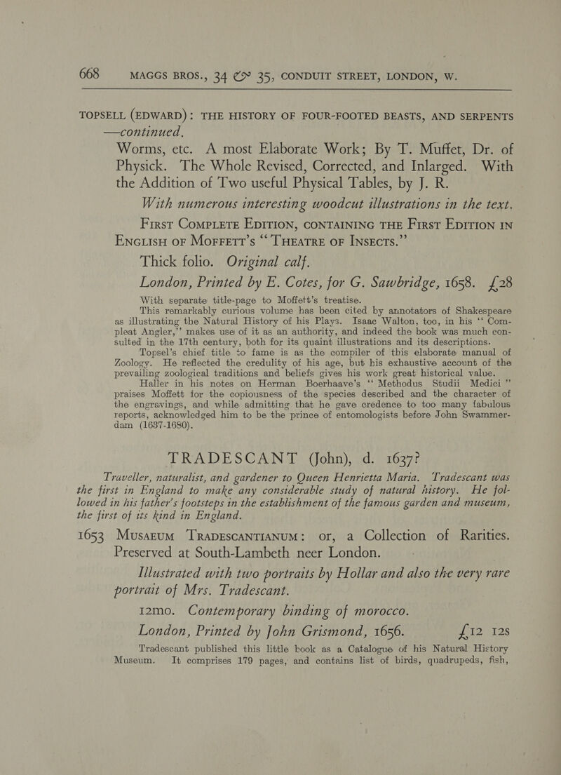  TOPSELL (EDWARD): THE HISTORY OF FOUR-FOOTED BEASTS, AND SERPENTS —continued., Worms, etc. A most Elaborate Work; By T. Muffet, Dr. of Physick. The Whole Revised, Corrected, and Inlarged. With the Addition of Two useful Physical Tables, by J. R. With numerous interesting woodcut illustrations in the text. First CoMPLETE EDITION, CONTAINING THE First EDITION IN Encutsu OF Morrett’s “ THEATRE OF INsEcTs.”’ Thick folio. Original calf. London, Printed by E. Cotes, for G. Sawbridge, 1658. £28 With separate title-page to Moffett’s treatise. This remarkably curious volume has been cited by annotators of Shakespeare as illustrating the Natural History of his Plays. Isaac Walton, too, in his ‘‘ Com- pleat Angler,’’ makes use of it as an authority, and indeed the book was much con- sulted in the 17th century, both for its quaint illustrations and its descriptions. Topsel’s chief title to fame is as the compiler of this elaborate manual of Zoology. He reflected the credulity of his age, but his exhaustive account of the prevailing zoological traditions and beliefs gives his work great historical value. Haller in his notes on Herman Boerhaave’s ‘‘ Methodus Studii Medici ”’ praises Moffett for the copiousness of the species described and the character of the engravings, and while admitting that he gave credence to too many fabulous reports, acknowledged him to be the prince of entomologists before John Swammer- dam (1637-1680). | TRADESCANT (John), d. 1637? Traveller, naturalist, and gardener to Queen Henrietta Maria. Tradescant was the first in England to make any considerable study of natural nistory. He fol- lowed in his father’s footsteps in the establishment of the famous garden and museum, the first of its kind in England. 1653 Musarum ‘TRrapDEscaNTIANUM: or, a Collection of Rarities. Preserved at South-Lambeth neer London. Illustrated with two portraits by Hollar and also the very rare portrait of Mrs. Tradescant. I2mo. Contemporary binding of morocco. London, Printed by John Grismond, 1656. i PI2S Tradescant published this little book as a Catalogue of his Natural History Museum. It comprises 179 pages, and contains list of birds, quadrupeds, fish,