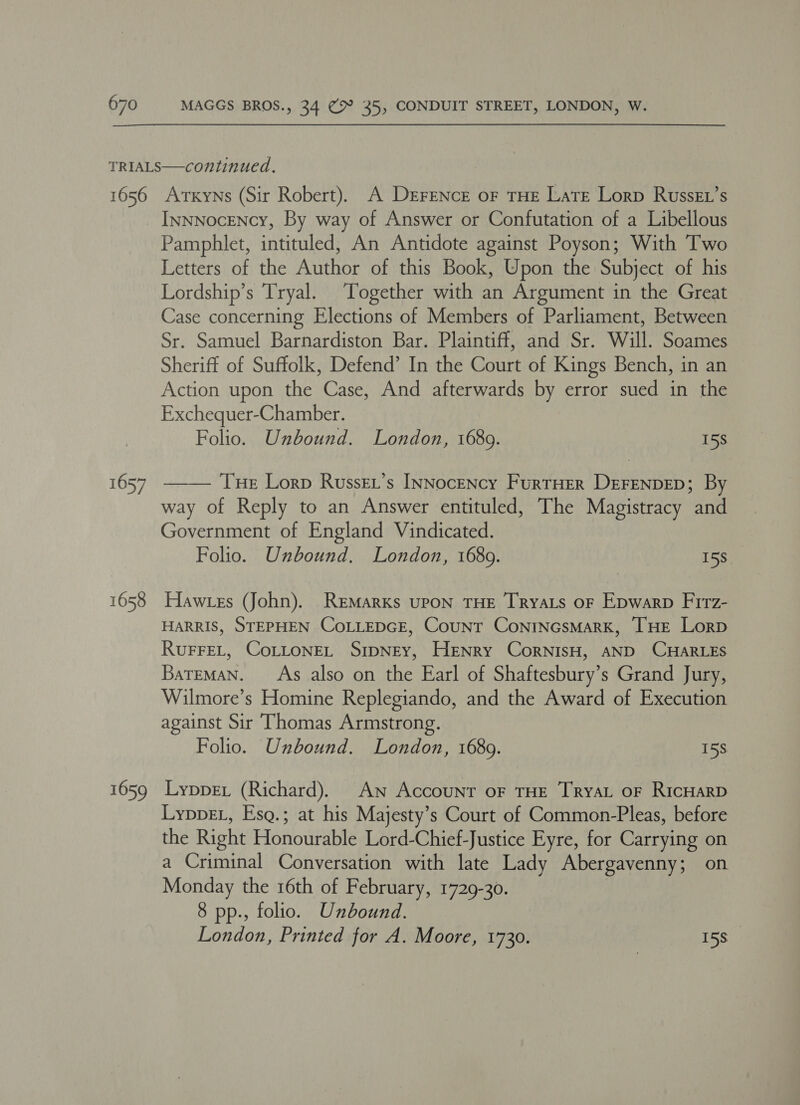 1656 1657 1658 1659 Atxyns (Sir Robert). A DEFENCE oF THE LatE Lorp RussEL’s InnNocENcy, By way of Answer or Confutation of a Libellous Pamphlet, intituled, An Antidote against Poyson; With Two Letters of the Author of this Book, Upon the Subject of his Lordship’s Tryal. Together with an Argument in the Great Case concerning Elections of Members of Parliament, Between Sr. Samuel Barnardiston Bar. Plaintiff, and Sr. Will. Soames Sheriff of Suffolk, Defend’ In the Court of Kings Bench, in an Action upon the Case, And afterwards by error sued in the Exchequer-Chamber. Folio. Unbound. London, 1689. 15s THe Lorp Russkt’s INNocency FurrHer DEFENDED; By way of Reply to an Answer entituled, The Magistracy and Government of England Vindicated. Folio. Unbound. London, 16809. 15S  Hawtes (John). Remarks upon THE Tryats oF Epwarp Firz- HARRIS, STEPHEN COoLLEDGE, Count ConrtNcsMaRK, THE Lorp RUFFEL, CoLLONEL SIDNEY, HeENry CorNisH, AND CHARLES BareMAN. As also on the Earl of Shaftesbury’s Grand Jury, Wilmore’s Homine Replegiando, and the Award of Execution against Sir Thomas Armstrong. Folio. Unbound. London, 16809. 158 Lyppex (Richard). An Account oF THE Tryat oF RICHARD LyppeL, Esg.; at his Majesty’s Court of Common-Pleas, before the Right Honourable Lord-Chief-Justice Eyre, for Carrying on a Criminal Conversation with late Lady Abergavenny; on Monday the 16th of February, 1729-30. 8 pp., folio. Unbound. London, Printed for A. Moore, 1730. 15S