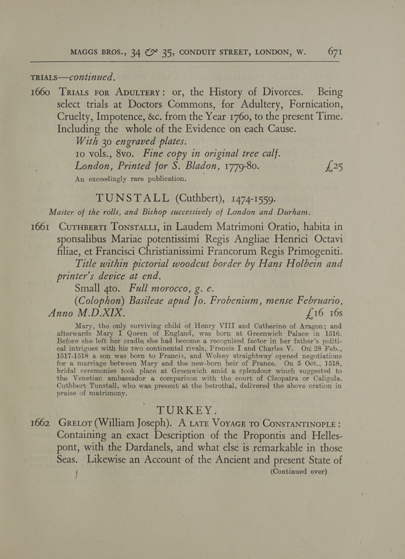 TRIALS—continued. 1660 TRiats For ADULTERY: or, the History of Divorces. Being select trials at Doctors Commons, for Adultery, Fornication, Cruelty, Impotence, &amp;c. from the Year 1760, to the present Time. Including the whole of the Evidence on each Cause. With 30 engraved plates. to vols., 8vo. Fine copy in original tree calf. London, Printed for S. Bladon, 1779-80. £25 An exceedingly rare publication. TUNSTALL (Cuthbert), 1474-1559. Master of the rolls, and Bishop successively of London and Durham. 1661 CurHpertr TonsTaiui, in Laudem Matrimoni Oratio, habita in sponsalibus Mariae potentissimi Regis Angliae Henrici Octavi filiae, et Francisci Christianissimi Francorum Regis Primogeniti. Title within pictorial woodcut border by Hans Holbein and printer's device at end. Small 4to. Full morocco, g. e. (Colophon) Basileae apud Jo. Frobentum, mense Februario, Anno M.D.XIX. £16 16s Mary, the only surviving child of Henry VIII and Catherine of Aragon; and afterwards Mary I Queen of England, was born at Greenwich Palace in 1516. Before she left her cradle she had become a recognised factor in her father’s politi- cal intrigues with his two continental rivals, Francis I and Charles V. Oni 28 Feb., 1517-1518 a son was born to Francis, and Wolsey straightway opened negotiations for a marriage between Mary and the new-born heir of France. On 5 Oct., 1518, bridal ceremonies took place at Greenwich amid a splendour which suggested to the Venetian ambassador a comparison with the court of Cleopatra or Caligula. Cuthbert Tunstall, who was presenti at the betrothal, delivered the above oration in praise of matrimony. BURKE Y: 1662 Gretot (William Joseph). A Late VoyacE To CoNSTANTINOPLE : Containing an exact Description of the Propontis and Helles- pont, with the Dardanels, and what else is remarkable in those Seas. Likewise an Account of the Ancient and present State of