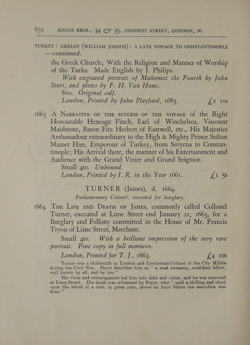  1663 1664 the Greek Church; With the Religion and Manner of Worship of the Turks. Made English by J. Philips. With engraved portrait of Mahomet the Fourth by John Sturt, and plates by F. H. Van Houe. 8vo. Original calf. London, Printed by John Playford, 1683. {£2 Ios A NarraTIVE OF THE SUCCESS OF THE voyAGE of the Right Honourable Heneage Finch, Earl of Winchelsea, Viscount Maidstone, Baron Fitz Herbert of Eastwell, etc., His Majesties Ambassadour extraordinary to the High &amp; Mighty Prince Sultan Mamet Han, Emperour of Turkey, from Smyrna to Constan- tinople; His Arrival there, the manner of his Entertainment and Audience with the Grand Vizier and Grand Seignior. Small 4to. Unbound. London, Printed by I. R. in the Year 1661. £1 5s TURNER (James), d. 1664. Parliamentary Colonel; executed for burglary. Tue Lire anp Deatu oF James, commonly called Collonel Turner, executed at Lime Street end January 21, 1663, for a Burglary and Fellony committed in the House of Mr. Francis Tryon of Lime Street, Merchant. Small 4to. With a brilliant impression of the very rare portrait. Fine copy in full morocco, London, Printed for T. ]., 1663. £4 Ios Turner was a Goldsmith in London and Lieutenant-Colonel of the City Militia during the Civil War. Pepys describes him as ‘‘ a mad swearing, confident fellow, well known by all, and by me.’’ His vices and extravagances led him into debt and crime, and he was executed at Lime Street. His death was witnessed by Pepys, who ‘‘ paid a shilling and stood upon the wheel of a cart, in great pain, above an hour before the execution was done.”