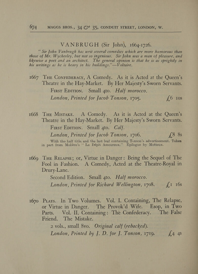VANBRUGH (Sir John), 1664-1726. “ Sir John Vanbrugh has writ several comedies which are more hitmorous than those of Mr. Wycherley, but not so ingenious. Sir John was a man of pleasure, and likewise a poet and an architect. The general opinion is that he 1s as sprightly in his writings as he 1s heavy in his buildings.’’—Voltaire. 1667 THE Conreperacy, A Comedy. As it is Acted at the Queen’s Theatre in the Hay-Market. By Her Majesty’s Sworn Servants. First Eprtion. Small gto. Half morocco. London, Printed for Jacob Tonson, 1705. Oa 1668 THe Misraxe. A Comedy. As it is Acted at the Queen’s Theatre in the Hay-Market. By Her Mayesty’s Sworn Servants. First Eprrion. Small gto. Calf. London, Printed for Jacob Tonson, 1706. £8 8s With the half title and the last leaf containing Tunson’s advertisement. Taken in part from Moliére’s ‘‘ Le Dépit Amoureux.’’ Jipilogue by Motteux. 1669 THe Rexapse; or, Virtue in Danger: Being the Sequel of The Fool in. Fashion. A Comedy, Acted at the Theatre-Royal in Drury-Lane. Second Edition. Small 4to. Half morocco. London, Printed for Richard Wellington, 1708. Us. 10S 1670 Pays. In Two Volumes. Vol. I. Containing, The Relapse, or Virtue in Danger. The Provok’d Wife. Esop, in Two Parts. Vol. II. Containing: The Confederacy. The False Friend. The Mistake. 2 vols., small 8vo. Original calf (rebacked). London, Printed by J. D. for ]. Tonson, 1719. £4 4s