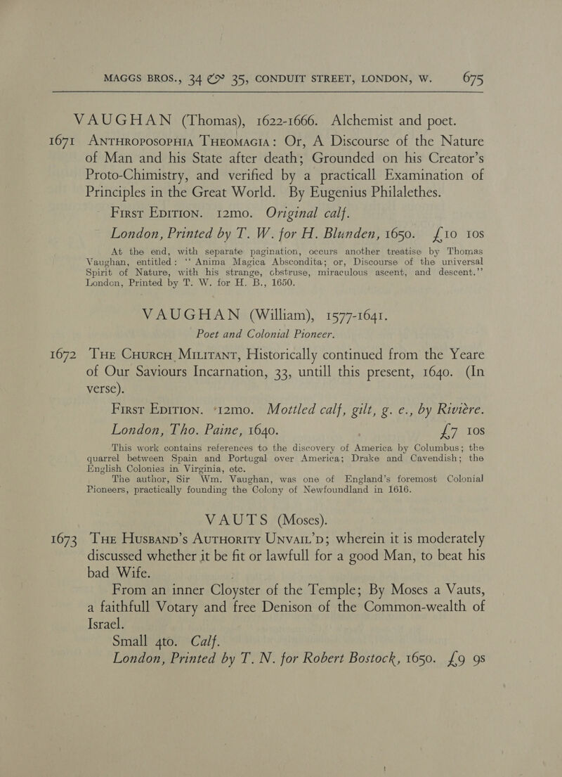 1671 1672 1673 ANTHROpOosoPHIA THEoMAGIA: Or, A Discourse of the Nature of Man and his State after death; Grounded on his Creator’s Proto-Chimistry, and verified by a practicall Examination of Principles in the Great World. By Eugenius Philalethes. First Epirion. 12mo. Original calf. London, Printed by T. W. for H. Blunden, 1650. £10 tos At the end, with separate pagination, occurs another treatise by Thomas Vaughan, entitled: ‘‘ Anima Magica Abscondita; or, Discourse of the universal Spirit of Nature, with his strange, chstruse, miraculous ascent, and descent.’’ Londen, Printed by T. W. for H. B., 1650. VAUGHAN (William), 1577-1641. Poet and Colonial Pioneer. THe Cuurco Minirant, Historically continued from the Yeare of Our Saviours Incarnation, 33, untill this present, 1640. (In verse). First Epirion. ‘12mo. Mottled calf, gilt, g. e., by Riviere. London, Tho. Paine, 1640. | 7 10s This work contains references to the discovery of America by Columbus; the quarrel between Spain and Portugal over America; Drake and Cavendish; the Iinglish Colonies in Virginia, etc. The author, Sir Wm. Vaughan, was one of England’s foremost Colonial Pioneers, practically founding the Colony of Newfoundland in 1616. VAUTS (Moses). Tue Huspanp’s AutHority Unvai’p; wherein it is moderately discussed whether it be fit or lawfull for a good Man, to beat his bad Wife. | From an inner Cloyster of the Temple; By Moses a Vauts, a faithfull Votary and free Denison of the Common-wealth of Israel. Small 4to. Calf. London, Printed by T. N. for Robert Bostock, 1650. £9 9s