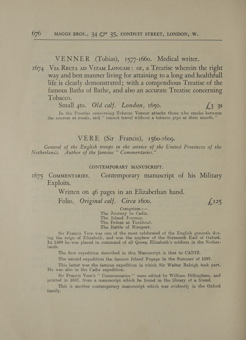  VENNER (Tobias), 1577-1660. Medical writer. way and best manner living for attaining to a long and healthfull life is clearly demonstrated; with a compendious Treatise of the famous Baths of Bathe, and also an accurate Treatise concerning Tobacco. Small 4to. Old calf. London, 1650. Jig Ags In the Treatise concerning Tobacco Venner attacks those who smoke between the courses at meals, and, ‘‘ cannot travel without a tobacco pipe at their mouth.”’ VERE (Sir Francis), 1560-1600. CONTEMPORARY MANUSCRIPT. Exploits. Written on 46 pages in an Elizabethan hand. Folio. Original calf. Circa 1600. £125 Comprises :— The Journey to Cadiz. The Island Journey. The Defeat at Turnhout. The Battle of Nieuport. Sir Francis Vere was one of the most. celebrated of the English generals dur- ing the reign of Elizabeth, and was the nephew of the Sixteenth Earl of Oxford. Tn, 1589 he was placed in command of all Queen Elizabeth’s soldiers in the Nether- lands. The first expedition described in this Manuscript is that to CADIZ. The second expedition the famous Island Voyage in the Summer of 1597. This latter was the famous expedition in which Sir Walter Raleigh took part. He was also in the Cadiz expedition. Sir Francis Vere’s ‘‘ Commentaries ’’ were edited by William Dillingham, and printed in 1657, from a manuscript which he found in the library of a friend. This is another contemporary manuscript which was evidently in the Oxford family.