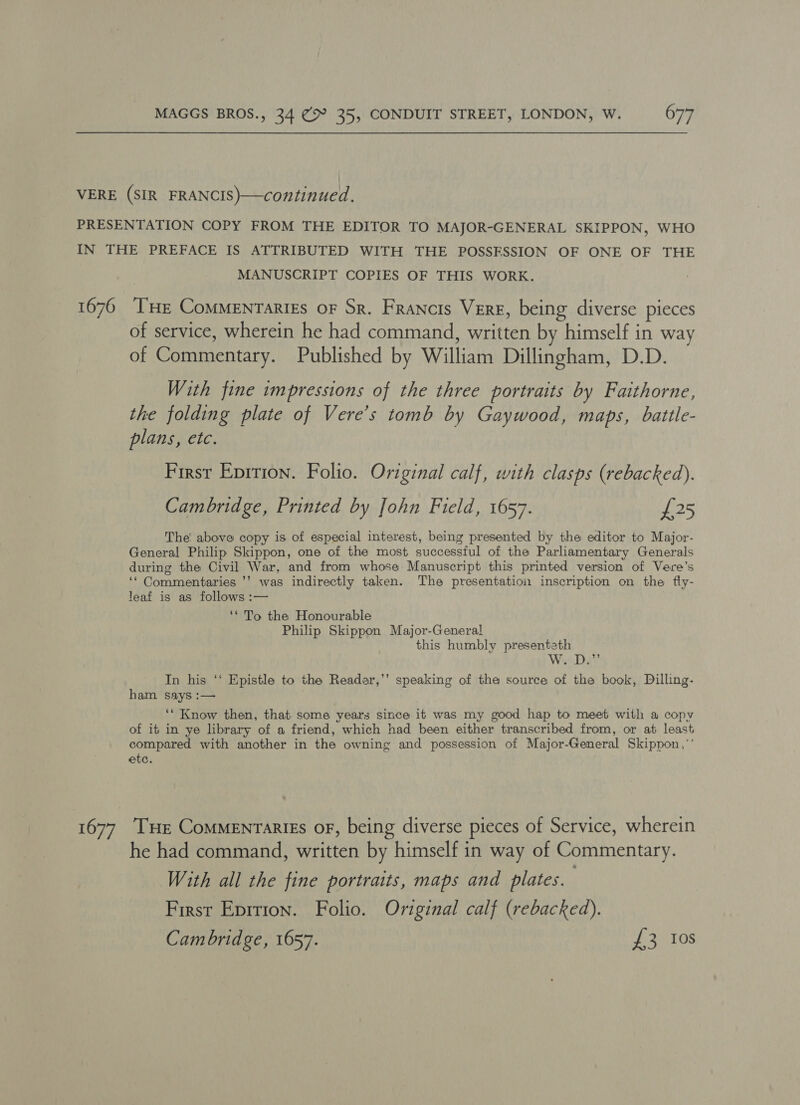 1676 1677 MANUSCRIPT COPIES OF THIS WORK. THe CoMMENTariEs oF Sr. Francis Vere, being diverse pieces of service, wherein he had command, written by himself in way of Commentary. Published by William Dillingham, D.D. With fine impressions of the three portraits by Faithorne, the folding plate of Vere’s tomb by Gaywood, maps, battle- plans, etc. First Eprrion. Folio. Original calf, with clasps (rebacked). Cambridge, Printed by John Field, 1657. £25 The: above copy is of especial interest, being presented by the editor to Major- General Philip Skippon, one of the most successful of the Parliamentary Generals during the Civil War, and from whose Manuscript this printed version of Vere’s ‘* Commentaries ’’ was indirectly taken. The presentation inscription on the fly- leaf is as follows :— ‘* To the Honourable Philip Skippon Major-General this humbly presenteth Wri Day In his ‘‘ Epistle to the Readar,’’ speaking of the source of the book, Dilling- ham says :— ‘* Know then, that some years since it was my good hap to meet with a copy of it in ye library of a friend, which had been either transcribed from, or at least compared with another in the owning and possession of Major-General Skippon,’’ etc. Tue CoMMENTARIES OF, being diverse pieces of Service, wherein he had command, written by himself in way of Commentary. With all the fine portraits, maps and plates. First Epition. Folio. Original calf (rebacked). Cambridge, 1657. Se aL OS