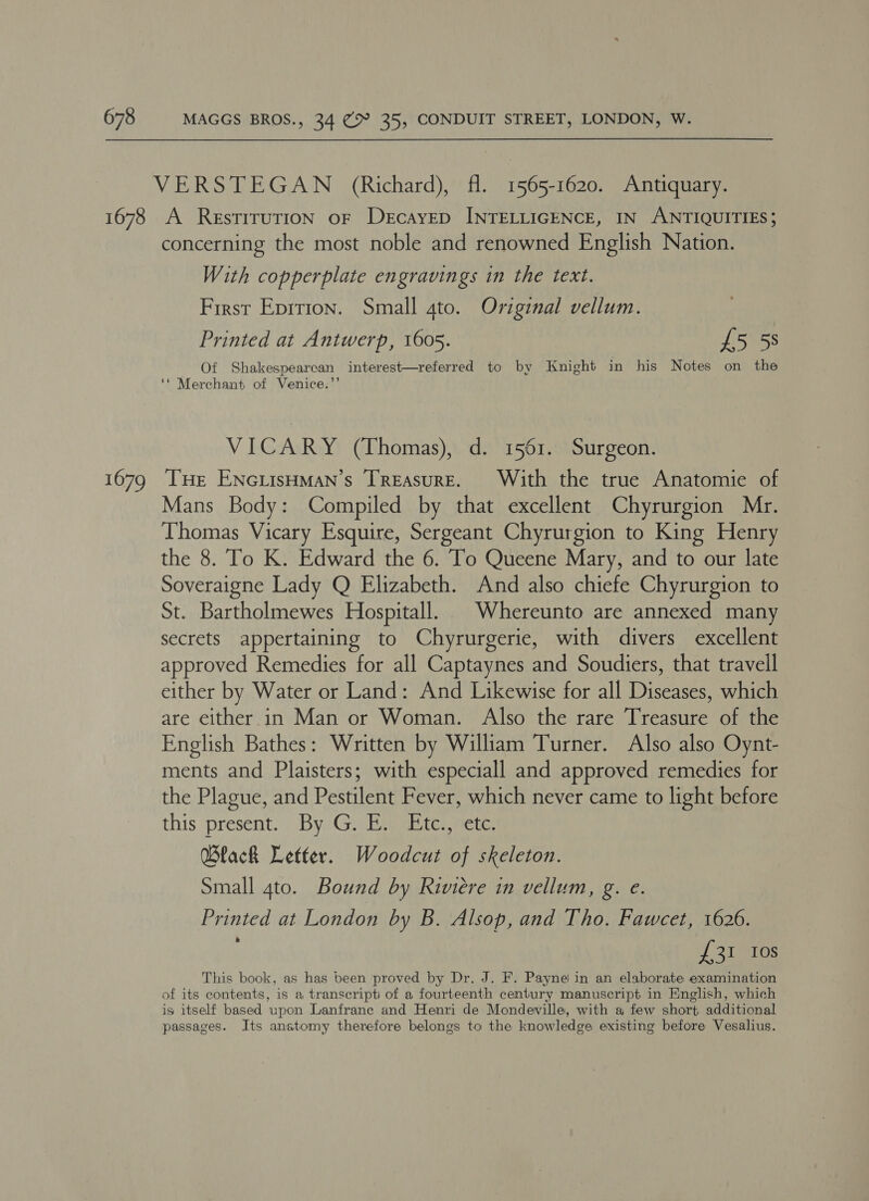1678 1679 VERSTEGAN (Richard), fl. 1565-1620. Antiquary. A RestiruTIoN oF DecayED INTELLIGENCE, IN ANTIQUITIES; concerning the most noble and renowned English Nation. With copperplate engravings in the text. First Eprtion. Small gto. Original vellum. Printed at Antwerp, 1605. £5 5s Of Shakespearcan interest—referred to by Knight in his Notes on the ‘* Merchant of Venice.’’ VICARY (Thomas), d. 1561. Surgeon. THe ENGLISHMAN’S [TREAsuRE. With the true Anatomie of Mans Body: Compiled by that excellent Chyrurgion Mr. Thomas Vicary Esquire, Sergeant Chyrurgion to King Henry the 8. To K. Edward the 6. To Queene Mary, and to our late Soveraigne Lady Q Elizabeth. And also chiefe Chyrurgion to St. Bartholmewes Hospitall. | Whereunto are annexed many secrets appertaining to Chyrurgerie, with divers excellent approved Remedies for all Captaynes and Soudiers, that travell either by Water or Land: And Likewise for all Diseases, which are either.in Man or Woman. Also the rare Treasure of the English Bathes: Written by William Turner. Also also Oynt- ments and Plaisters; with especiall and approved remedies for the Plague, and Pestilent Fever, which never came to light before this present. By Gi Rig enter etc. Wlack Letter. Woodcut of skeleton. Small 4to. Bound by Riviere in vellum, g. e. Printed at London by B. Alsop, and Tho. Fawcet, 1626. £31 10s This book, as has been proved by Dr. J. F. Payne in an elaborate examination of its contents, is a transcript of a fourteenth century manuscript in English, which is itself based upon Lanfranc and Henri de Mondeville, with a few short additional passages. Its anatomy therefore belongs to the knowledge existing before Vesalius.