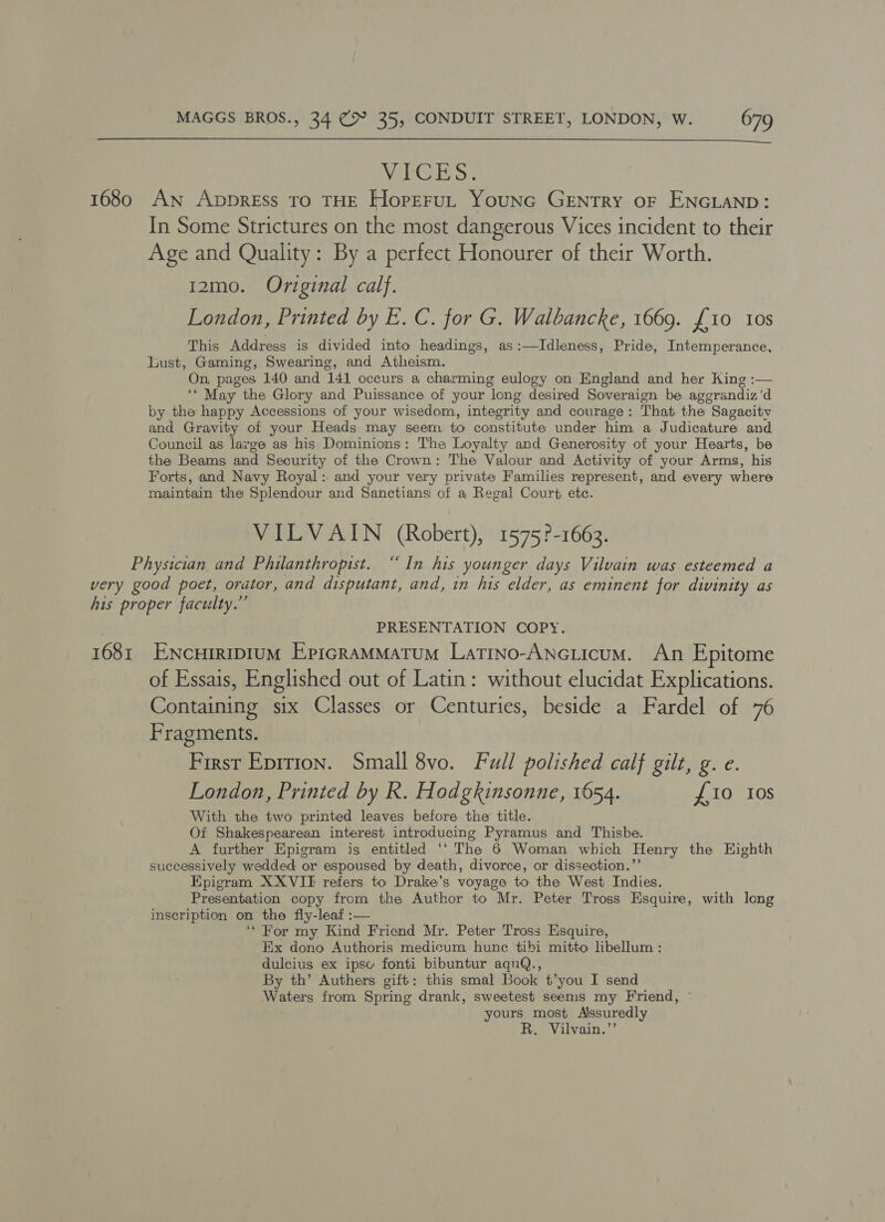  NebClie Ss. 1680 An ApbprRESss TO THE HorEruL Younc GENTRY OF ENGLAND: In Some Strictures on the most dangerous Vices incident to their Age and Quality: By a perfect Honourer of their Worth. 12mo. Original calf. London, Printed by E. C. for G. Walbancke, 1669. {10 10s This Address is divided into headings, as:—Idleness, Pride, Intemperance, Lust, Gaming, Swearing, and Atheism. On, pages 140 and 141 occurs a charming eulogy on England and her King :— ‘* May the Glory and Puissance of your long desired Soveraign be aggrandiz’d by the happy Accessions of your wisedom, integrity and courage: That the Sagacitv and Gravity of your Heads may seem to constitute under him a Judicature and Council as large as his Dominions: The Loyalty and Generosity of your Hearts, be the Beams and Security of the Crown: The Valour and Activity of your Arms, his Forts, and Navy Royal: and your very private Families represent, and every where maintain the Splendour and Sanctians of a Regal Court ete. VILVAIN (Robert), 1575?-1663. Physician and Philanthropist. “ In his younger days Vilvain was esteemed a very good poet, orator, and disputant, and, in his elder, as eminent for divinity as his proper faculty.” PRESENTATION COPY. 1681 ENcHIRIDIUM EpiGRAMMATUM LaTINO-ANGLIcUM. An Epitome of Essais, Englished out of Latin: without elucidat Explications. Containing six Classes or Centuries, beside a Fardel of 76 Fragments. First Eprrion. Small 8vo. Full polished calf gilt, g. e. London, Printed by R. Hodgkinsonne, 1654. £10 10s With the two printed leaves before the title. Of Shakespearean interest introducing Pyramus and Thisbe. A further Epigram is entitled ‘‘ The 6 Woman which Henry the Eighth successively wedded or espoused by death, divorce, or dissection.”’ Epigram XXVIE refers to Drake’s voyage to the West Indies. Presentation copy from the Author to Mr. Peter Tross Esquire, with long inscription on the fly-leaf :— ‘* For my Kind Friend Mr. Peter Tross Esquire, Ex dono Authoris medicum hunc tibi mitto libellum : dulcius ex ipse fonti bibuntur aqnQ., By th’ Authers gift: this smal Book t’you I send Waters from Spring drank, sweetest seems my Friend, © yours most Alssuredly R. Vilvain.’’