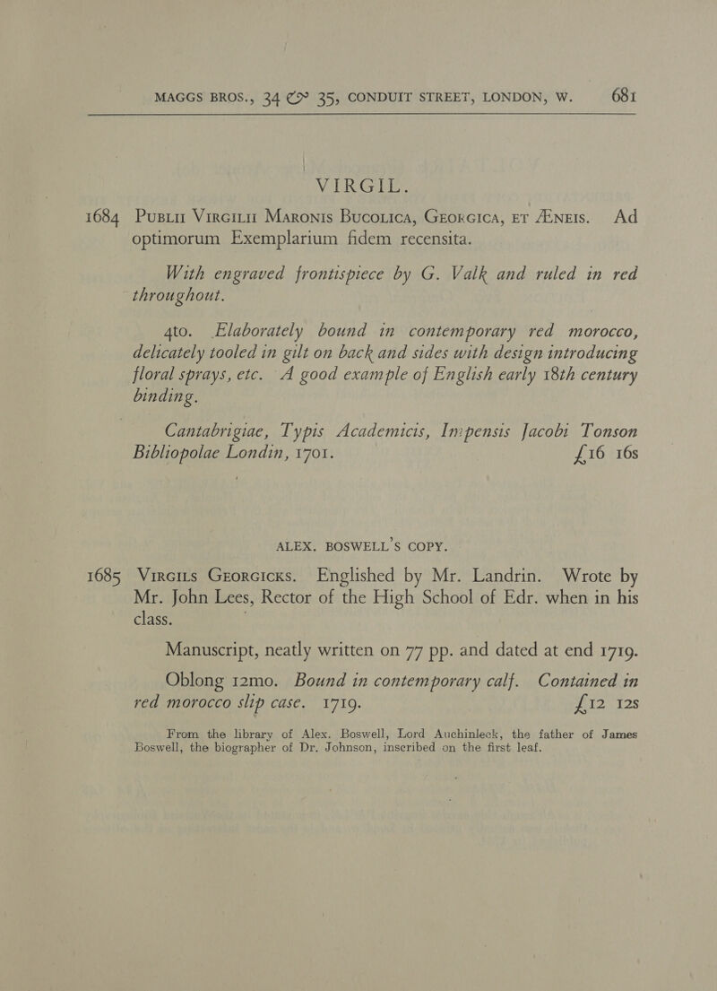 1684 1685 MAGGS BROS., 34 ¢>° 35, CONDUIT STREET, LONDON, W. 681 | VIRGIL. Pusiit Vircitit Maronis Bucorica, Georcica, er Ainets. Ad optimorum Exemplarium fidem recensita. With engraved frontispiece by G. Valk and ruled in red throughout. 4to. Elaborately bound in contemporary red morocco, delicately tooled in gilt on back and sides with design introducing floral sprays, etc. A good example of English early 18th century binding. Cantabrigiae, Typis Academicis, Impensis Jacobi Tonson Bibliopolae Londin, 1701. £16 16s ALEX. BOSWELL’S COPY. Vircits Grorcicxs. Englished by Mr. Landrin. Wrote by Mr. John Lees, Rector of the High School of Edr. when in his class. Manuscript, neatly written on 77 pp. and dated at end 1719. Oblong 12mo. Bound in contemporary calf. Contained in red morocco slip case. 1719. 2 128 From the library of Alex. Boswell, Lord Auchinleck, the father of James Boswell, the biographer of Dr. Johnson, inscribed on the first leaf.
