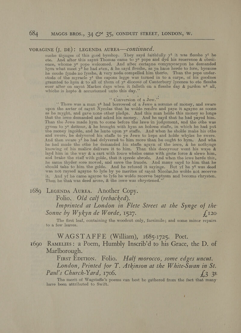 1689 1690 suche thynges of this good bysshop. They sayd faithfully yt it was flesshe yt he ete. And after this saynt Thomas came ta y® pope and dyd his reverence &amp; obedi- ence, whome y® pope welcomed. And after certayne comynycacyon he demanded hym what meet yt he had eten, &amp; he sayd flesshe, as ye haue herde to fore, bycause he coude fynde no fysshe, &amp; very nede compelled him therto. Than the pope under- stode of the myracle yt the capons legge was turned in to a carpe, of his goodnes graunted to hym &amp; to all of them of ye diocese of Canterbury lycence to ete flesshe euer after on saynt Markes days when it falleth on a flesshe day &amp; pardon wt all, whiche is kepte &amp; accustomed unto this day.”’ ‘* Conversion of a Jew.”’ ‘* There was a man yt had borrowed of a Jewe a somme of money, and sware upon the awter of saynt Nycolas that he wolde rendre and paye it agayne as soone as he myght, and gave none other pledge. And this man helde this money so longe that the iewe demanded and asked his money. And he sayd that he had payed him. Than the Jewe made hym, to come before the lawe in judgement, and the othe was gyven to y® dettour, &amp; he brought with hym an holowe staffe, in which he had put the money ingolde, and he lente upon y® staffe. And’ when he sholde make his othe and swere, he delyvered his staffe to ye Jewe to kepe and holde whyles he swere. And then sware yt he had delyvered) to him more than he ought to hym. And wha. he had made the othe he demanded his staffe agavn of the iewe, &amp; he nothynge knowing of his malice delivere it to him. Than this deceyvour went his waye &amp; layd him in the way &amp; a cart with foure wheles came with grete force &amp; slewe him, and brake the staff with golde, that it sprede abrode. And when the iewe herde this,,. he same thyder sore moved, and sawe the fraude. And many sayd to him that he should take te him the golde. And he refused it sayinge. But yf he yt was deed was not raysed agayne to lyfe by ye merites of saynt Nicolas,he wolde not recevve- it. And yt he came agayne to lyfe he wolde recevve baptysm and become chrysten.. Than he that was deed arose, &amp; the iewe was chrystened.’’ Lecenpa Aurea. Another Copy. Folio. Old calf (rebacked). Imprinted at London in Flete Street at the Synge of the Sonne by Wykyn de Worde, 1527. {120 The first leaf, containing the woodcut only, facsimile; and some minor repairs. to a few leaves. WAGSTAFFE (William), 1685-1725. Poet. Rame ties: a Poem, Humbly Inscrib’d to his Grace, the D. of Marlborough. | | First Epirion. Folio. Half morocco, some edges uncut. London, Printed for T. Atkinson at the White-Swan in St. Paul’s Church-Yard, 1706. £3435 The merit of Wagstaffe’s poems can best be gathered from the fact that many~ have been attributed to Switt.