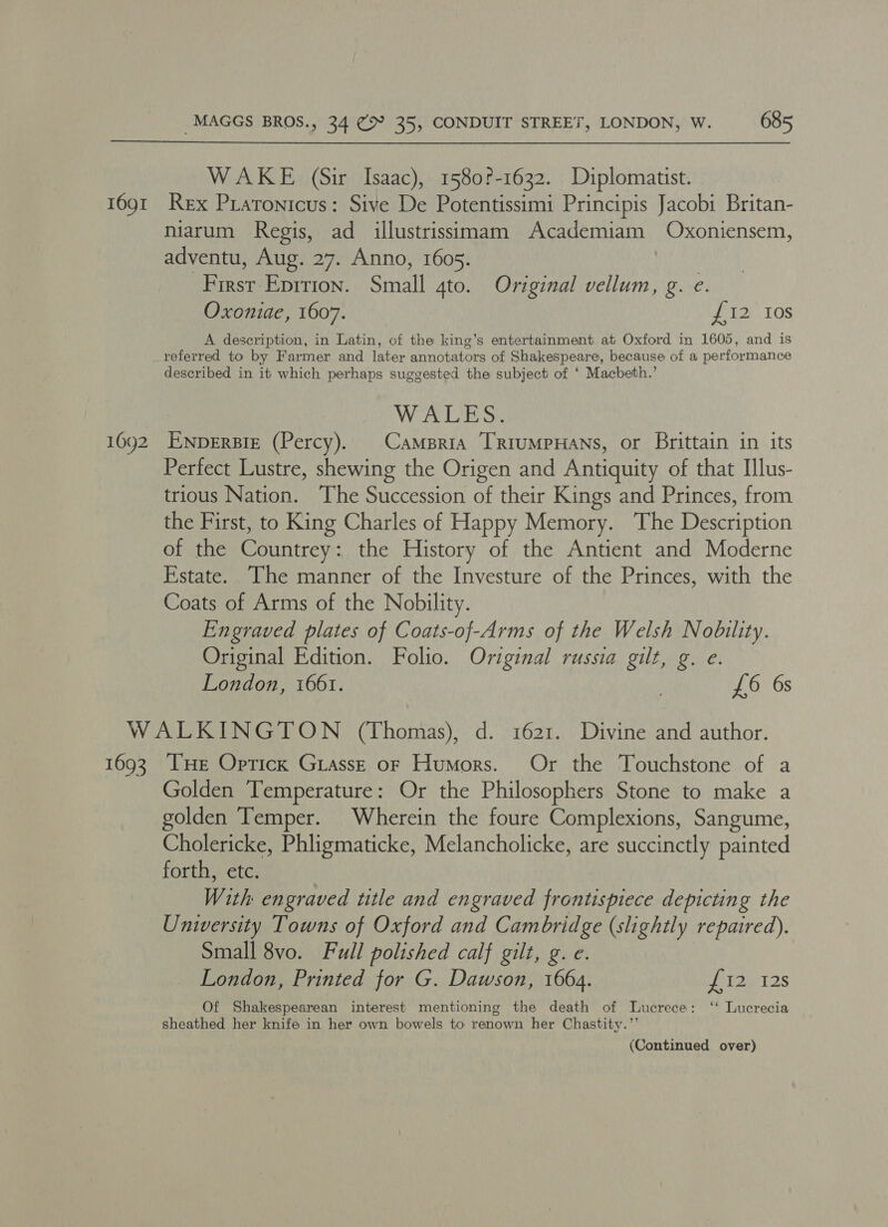 1691 16092 MAGGS BROS., 34 (> 35, CONDUIT STREET, LONDON, W. 685 WAKE (Sir Isaac), 1580?-1632. Diplomatist. Rex Pratonicus: Sive De Potentissimi Principis Jacobi Britan- miarum Regis, ad illustrissimam Academiam Oxoniensem, adventu, Aug. 27. Anno, 1605. First Eprtion. Small gto. Original vellum, g. e. Oxoniae, 1607. £12 10s A description, in Latin, of the king’s entertainment at Oxford in 1605, and is referred to by Farmer and later annotators of Shakespeare, because of a performance described in it which perhaps suggested the subject of ‘ Macbeth.’ WALES: ENDERBIE (Percy). Camsria [RIuMPHANS, or Brittain in its Perfect Lustre, shewing the Origen and Antiquity of that Illus- trious Nation. The Succession of their Kings and Princes, from. the First, to King Charles of Happy Memory. The Description of the Countrey: the History of the Antient and Moderne Estate. The manner of the Investure of the Princes, with the Coats of Arms of the Nobility. Engraved plates of Coats-of-Arms of the Welsh Nobility. Original Edition. Folio. Original russia gilt, g. e. London, 1661. £6 6s 1693 Tue Optick Giasst of Humors. Or the Touchstone of a Golden Temperature: Or the Philosophers Stone to make a olden Temper. Wherein the foure Complexions, Sangume, Cholericke, Phligmaticke, Melancholicke, are succinctly painted forth, etc. With engraved title and engraved frontispiece depicting the Unwersity Towns of Oxford and Cambridge (slightly repaired). Small 8vo. Full polished calf gilt, g. e. London, Printed for G. Dawson, 1664. Pe T2e 12S Of Shakespearean interest mentioning the death of Lucrece: ‘‘ Lucrecia sheathed her knife in her own bowels to renown her Chastity.”