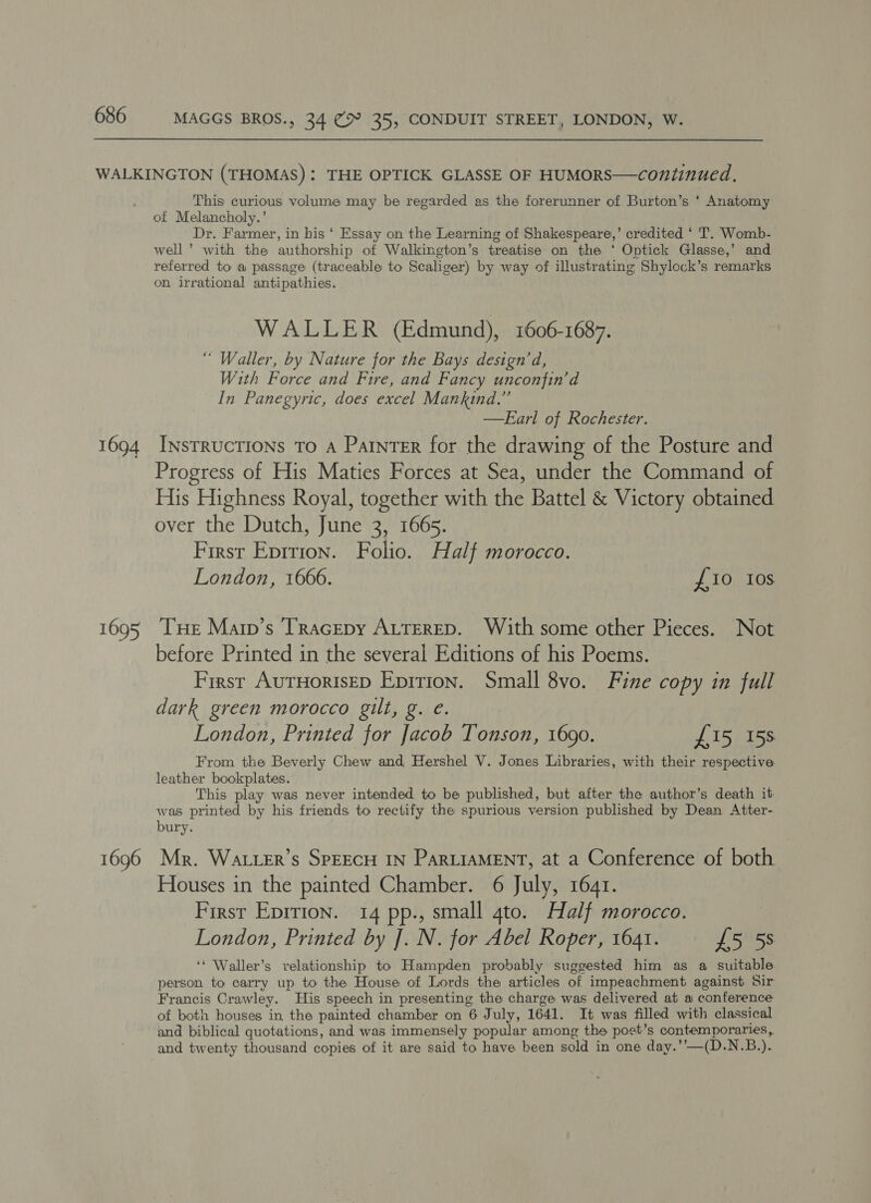 1694 1695 1696 This curious volume may be regarded as the forerunner of Burton’s ‘ Anatomy of Melancholy.’ Dr. Farmer, in his ‘ Essay on the Learning of Shakespeare,’ credited ‘ T. Womb- well’ with the authorship of Walkington’s treatise on the * Optick Glasse,’ and referred to a passage (traceable to Scaliger) by way of illustrating Shylock’s remarks on irrational antipathies. WALLER (Edmund), 1606-1687. “ Waller, by Nature for the Bays design’ d, With Force and Fire, and Fancy unconfin’d In Panegyric, does excel Mankind.” —FEarl of Rochester. Instructions To A Parner for the drawing of the Posture and Progress of His Maties Forces at Sea, under the Command of His Highness Royal, together with the Battel &amp; Victory obtained over the Dutch, June 3, 1665. First Epition. Folio. Half morocco. London, 1666. £10 Ios Tue Marp’s Tracepy ALTERED. With some other Pieces. Not before Printed in the several Editions of his Poems. First AuTHORISED Eprrion. Small 8vo. Fine copy in full dark green morocco gilt, g. e. | London, Printed for Jacob Tonson, 1690. £15 15s From the Beverly Chew and Hershel V. Jones Libraries, with their respective. leather bookplates. This play was never intended to be published, but after the author’s death it was printed by his friends to rectify the spurious version published by Dean Atter- bury. Mr. Watter’s SPEECH IN PARLIAMENT, at a Conference of both Houses in the painted Chamber. 6 July, 1641. First Eprrion. 14 pp., small ato. Half morocco. London, Printed by J. N. for Abel Roper, 1641. £5 58 ‘‘ Waller’s relationship to Hampden probably suggested him as a suitable. person to carry up to the House of Lords the articles of impeachment against Sir Francis Crawley. His speech in presenting the charge was delivered at a conference of both houses in the painted chamber on 6 July, 1641. It was filled with classical and biblical quotations, and was immensely popular among the poet’s contemporaries, and twenty thousand copies of it are said to have been sold in one day.’’—(D.N.B.).