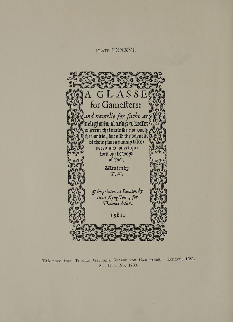       © > esr eal Cards aDiler™ “> 2 wherein thei mate {ee not onelp ots   of thole plates plainly difca- ucred and ouerthra- wen by the tod of God, Ceritten by Ti Cy) ‘peat @ Imprinted at London by Y > Thon Kyngston , for Covey Thomas Man, 5 Nig I 581, as jan fe ony Si 7 2 ¢ { | ©: 06 lao aX ios CRAIG FOC) ROO. Title-page fron. THomMAs Wicox’s GLASSE FOR Gamesters. London, 1081.