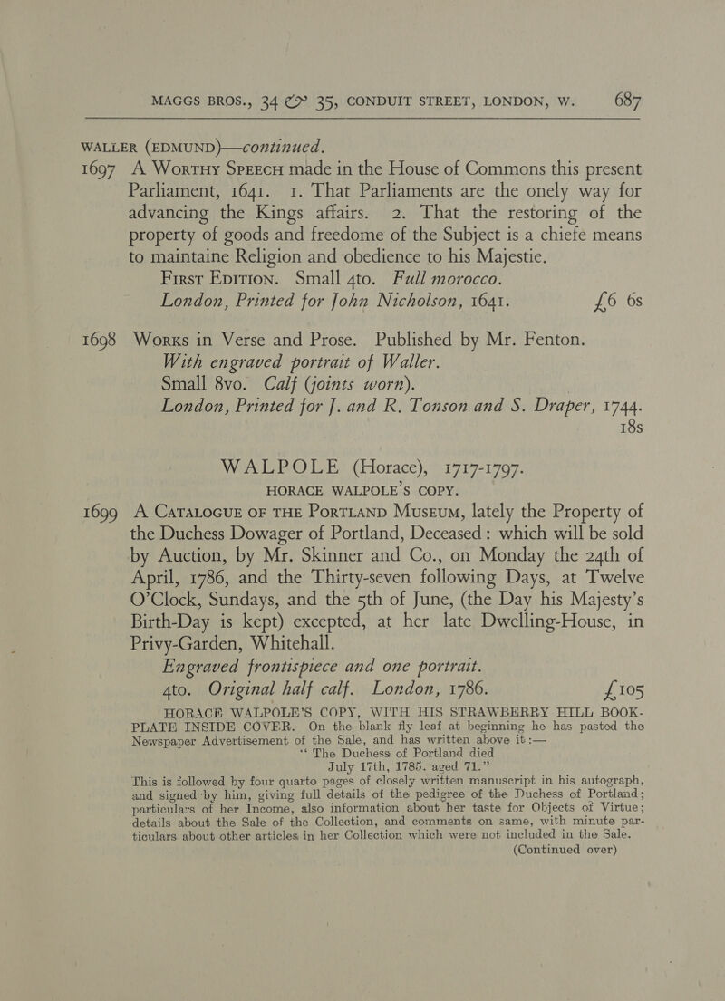 1697 1698 1699 A Wortny SprEEcH made in the House of Commons this present Parliament, 1641. 1. That Parliaments are the onely way for advancing the Kings affairs. 2. That the restoring of the property of goods and freedome of the Subject is a chiefe means to maintaine Religion and obedience to his Majestie. First Epirion. Small 4to. Full morocco. London, Printed for John Nicholson, 1641. £6 6s Works in Verse and Prose. Published by Mr. Fenton. With engraved portrait of Waller. Small 8vo. Calf (joints worn). | London, Printed for ]. and R. Tonson and S. Draper, 1744. 18s WALPOLE (Horace), 1717-1797. HORACE WALPOLE’S COPY. A CaTALOGUE OF THE PorTLAND Museu, lately the Property of the Duchess Dowager of Portland, Deceased: which will be sold by Auction, by Mr. Skinner and Co., on Monday the 24th of April, 1786, and the Thirty-seven following Days, at Twelve O’Clock, Sundays, and the 5th of June, (the Day his Majesty’s Birth-Day is kept) excepted, at her late Dwelling-House, in Privy-Garden, Whitehall. Engraved frontispiece and one portrait. Ato. Original half calf. London, 1786. £105 HORACK WALPOLE’S COPY, WITH HIS STRAWBERRY HILL BOOK- PLATE INSIDE COVER. On the blank fly leaf at beginning he has pasted the Newspaper Advertisement of the Sale, and has written above it :— ‘* The Duchess of Portland died July 17th, 1785. aged 71.” This is followed by four quarto pages of closely written manuscript in his autograph, and signed.‘by him, giving full details of the pedigree of the Duchess of Portland ; particulars of her Income, also information about her taste for Objects ot Virtue; details about the Sale of the Collection, and comments on same, with minute par- ticulars about other articles in her Collection which were not included in the Sale.