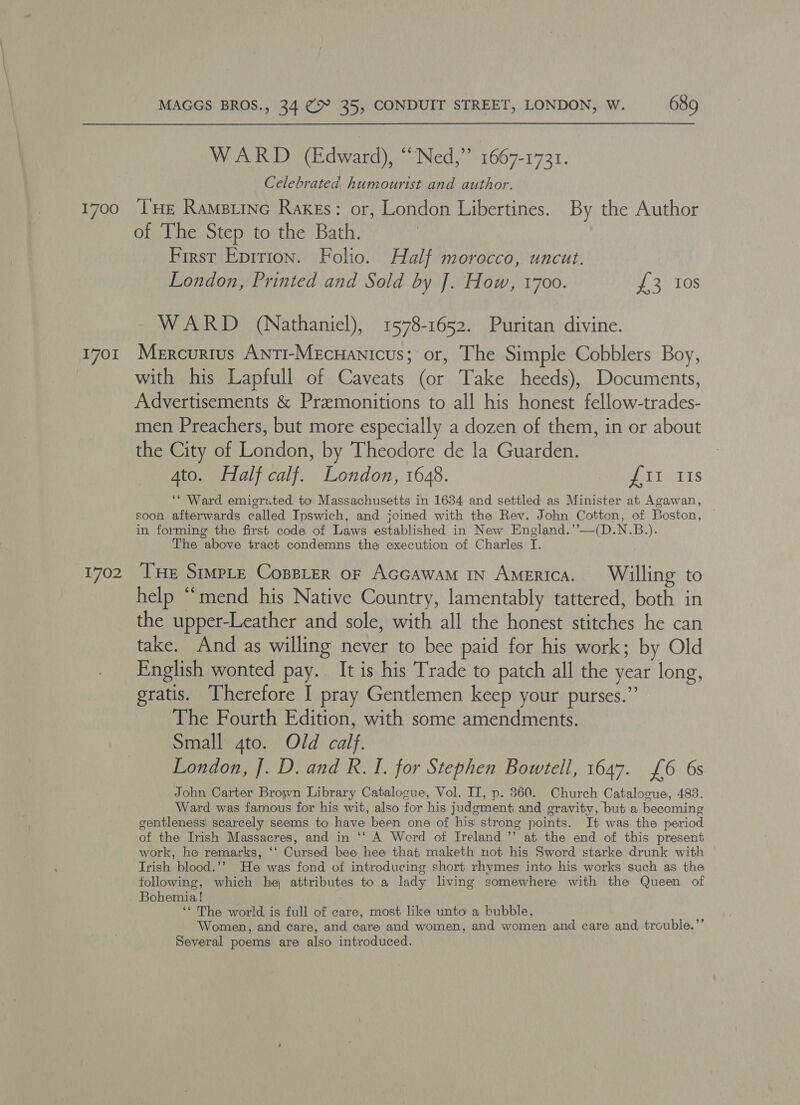 1700 1701 1702 MAGGS BROS., 34 (> 35, CONDUIT STREET, LONDON, W. 689 WARD (Edward), “Ned,” 1667-1731. Celebrated, humourist and author. THe Ramsiine Rakes: or, London Libertines. By the Author of The Step to the Bath. First Eprtion. Folio. Half morocco, uncut. London, Printed and Sold by J. How, 1700. YS 10S WARD (Nathaniel), 1578-1652. Puritan divine. Mercurius Anti-Mecuanicus; or, The Simple Cobblers Boy, with his Lapfull of Caveats (or Take heeds), Documents, Advertisements &amp; Premonitions to all his honest fellow-trades- men Preachers, but more especially a dozen of them, in or about the City of London, by Theodore de la Guarden. 4to. Half calf. London, 1648. UL TTS ‘Ward emigrated to Massachusetts in 1634 and settled as Minister at Agawan, soon afterwards called Ipswich, and joined with the Rev. John Cotton, of Boston, in forming the first code of Laws established in New England.’’—(D.N.B.). The above tract condemns the execution of Charles I. Tue Srmpte Cosster or Accawam In America. Willing to help “mend his Native Country, lamentably tattered, both in the upper-Leather and sole, with all the honest stitches he can take. And as willing never to bee paid for his work; by Old English wonted pay. It is his Trade to patch all the year long, gratis. Therefore I pray Gentlemen keep your purses.”’ The Fourth Edition, with some amendments. Small gto. Old calf. London, J. D. and R. I. for Stephen Bowtell, 1647. £6 6s John Carter Brown Library Catalocue, Vol. II, p. 360. Church Catalocue, 483. Ward was famous for his wit, also for his judgment and gravity, but a becoming gentleness: scarcely seems to have been one of his strong points. It was the period of the Irish Massacres, and in ‘‘ A Word of Ireland ’’ at the end of this present work, he remarks, ‘‘ Cursed bee hee that, maketh not his Sword starke drunk with Trish blood.’? He was fond of introducing short rhymes into his works such as the following, which he, attributes to a lady living somewhere with the Queen of Bohemia! ‘* The world is full of care, most like unto a bubble, Women, and care, and care and women, and women and care and trouble.’’ Several poems are also introduced.