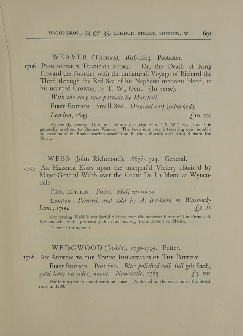 1706 Tig) 1708 WEAVER (Thomas), 1616-1663. Poetaster. PLANTAGENETS TRAGICALL SToRY. Or, the Death of King Edward the Fourth: with the unnaturall Voyage of Richard the Third through the Red Sea of his Nephews innocent blood, to his usurped Crowne, by T. W., Gent. (In verse). With the very rare portrait by Marshall. First Eprrion. Small 8vo. Original calf (rebacked). London, 1649. £10 Ios Extremely scarce. It is not definitely settled who ‘‘ T. W.’’ was, but it is generally credited to Thomas Weaver. The book is a very interesting one, notably on account of its Shakespearian association in the delineation of King Richard the Third. WEBB John Richmond), 1667?-1724. General. An Heroicx Essay upon the unequal’d Victory obtain’d by Major-General Webb over the Count De La Motte at Wynen- dale. First Epition. Folio. Half morocco. London: Printed, and sold by A. Baldwin in Warwick- Lane, 1709. f2 28 Concerning Webb’s wonderful victory over the superior forces of the French at Wynendaele, while protecting the relief convoy from Ostend to Menin. In verse throughout. =] WEDGWOOD (Josiah), 1730-1795. Potter. An AppREss TO THE YOUNG INHABITANTS OF [HE Potrery. First Eprrion. Post 8vo. Blue polished calf, full gilt back, gold lines on sides, uncut. Newcastle, 1783. £3 Ios Containing much sound common-sense, Published on the occasion of the bread riots in 1783.
