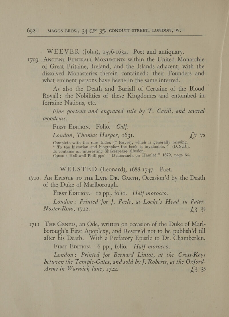  1709 1710 1711 WEEVER (John), 1576-1632. Poet and antiquary. ANCIENT FuNERALL Monuments within the United Monarchie of Great Britaine, Ireland, and the Islands adjacent, with the dissolved Monasteries therein contained: their Founders and what eminent persons have beene in the same interred. As also the Death and Buriall of Certaine of the Bloud Royall: the Nobilities of these Kingdomes and entombed in forraine Nations, etc. : Fine portrait and engraved title by T. Cecill, and several woodcuts. First Eprtion. Folio. Calf. London, Thomas Harper, 1631. Ls Complete with the rare Index (7 leaves), whicl is generally missing. ‘“ To the historian and biographer the book is invaluable.” (D.NsB.). It contains an interesting Shakespeare allusion. Consult Halliwell- Phillipps’ ‘‘ Memoranda on Hamlet,’’ 1879, page 64. WELSTED (Leonard), 1688-1747. Poet. An EpisTLe To THE Late Dr. Gartu, Occasion’d by the Death of the Duke of Marlborough. First Epirion. 12 pp., folio. Half morocco. London: Printed for J. Peele, at Locke’s Head in Pater- Noster-Row, 1722. faa Tue Genius, an Ode, written on occasion of the Duke of Marl- borough’s First Apoplexy, and Reserv’d not to be publish’d till after his Death. With a Prefatory Epistle to Dr. Chamberlen. First Epirion. 6 pp., folio. Half morocco. London: Printed for Bernard Lintot, at the Cross-Keys between the Temple-Gates, and sold by J. Roberts, at the Oxford- Arms in Warwick lane, 1722. £3838