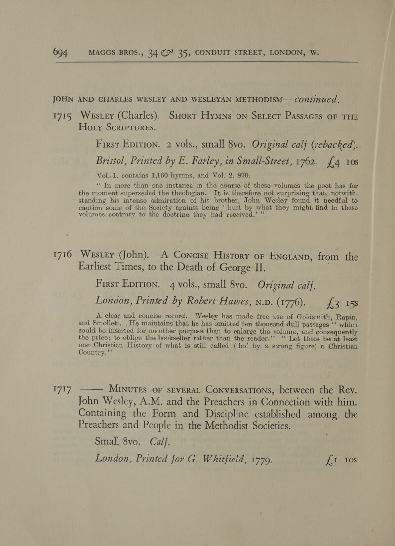 JOHN AND CHARLES WESLEY AND WESLEYAN METHODISM—continued. 1715 Westey (Charles). SHort Hymns on Serecr PassaGEs OF THE Hoty Scriptures. Firsr Eprrion. 2 vols., small 8vo. Original calf (rebacked). Bristol, Printed by E. Farley, in Small-Street, 1762. {4 10s Vol..1. contains 1,160 hymns, and Vol. 2. 870. ‘‘ In more than one instance in the course of these volumes the poet has for the moment superseded the theologian. It is therefore not surprising that, notwith- standing his intense admiration of his brother, John Wesley found it needful to caution some of the Society against being ‘ hurt by what they might find in these volumes contrary to the doctrine they had received.’ ” 1716 Westery (John). A Concise History or ENcLanp, from the Earliest Times, to the Death of George II. 3 First Eprtion. 4 vols., small 8vo. Original calf. London, Printed by Robert Hawes, n.p. (1776). £3. 158 A. clear and concise record. Wesley has made free use of Goldsmith, Rapin, and Smollett.. He maintains that he has omitted ten thousand dull passages ‘‘ which could be inserted for no other purpose than to enlarge the volume, and consequently the price; to oblige the bookseller rather than the reader.’’ ‘‘ Let there be at least one Christian History of what is still called (tho’ by a strong figure) a Christian Country.’’  MINUTES OF SEVERAL CONVERSATIONS, between the Rev. John Wesley, A.M. and the Preachers in Connection with him. Containing the Form and Discipline established among the Preachers and People in the Methodist Societies. Small 8vo. Calf. London, Printed for G. Whitfield, 1779. £1 Ios 7am