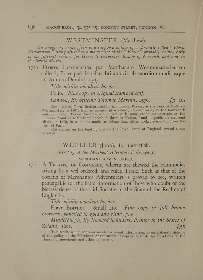 WESTMINSTER (Matthew). An imaginary name given to a supposed author of a chronicle called “ Flores Historiarum,” being affixed to a manuscript of the “ Flores,’ probably written early in the fifteenth century for Henry le Despenser, Bishop of Norwich, and now in the British Museum. 1720 Friores Hisrorrarum per Matthaeum Westmonasteriensem collecti, Praecipue de rebus Britannicis ab exordio mundi usque ad Annum Domini, 1307. Title within woodcut border. Folio. Fine copy in original stamped calf. London, Ex officina Thomae Marshit, 1570. £7 10s The ‘‘ Flores ’’ was first) printed by Archbishop Parker, as the work of Matthew Westminster, in 1567, from a manuscript written at Merton early in the fourteenth century. Later Parker became acquainted with some other manuscripts of the ‘‘ Flores ’’ and with Matthew Paris’s ‘‘ Chronica Majora,’’ and he published ai second edition in 1570, in which he made insertions from other books, especially from the work of Paris. is The stamps on the binding include the Royal Arms of England several times repeated, WHEELER (ohn), fl. 1601-1608. Secretary of the Merchant Adventurers’ Company. MERCHANT ADVENTURERS. 1721 A TREATISE OF CoMMERCE, wherin are shewed the commodies arising by a wel ordered, and ruled Trade, Such as that of the Societie of Merchantes Adventurers is proved to bee, written principallie for the better information of those who doubt of the Necessarienes of the said Societie in the State of the Realme of Englande. Title within woodcut border. First Eprrion.. Small gto. Fine copy in full brown morocco, panelled in gold and blind, g. e. Middelburgh, By Richard Schilders, Printer to the States of Zeland, 1601. £55 _ _ This work, which contains much historical information, isi an elaborate defence of the policy of the Merchant Adventurer’s Company against the objections of the Hanseatic merchants and other opponents,