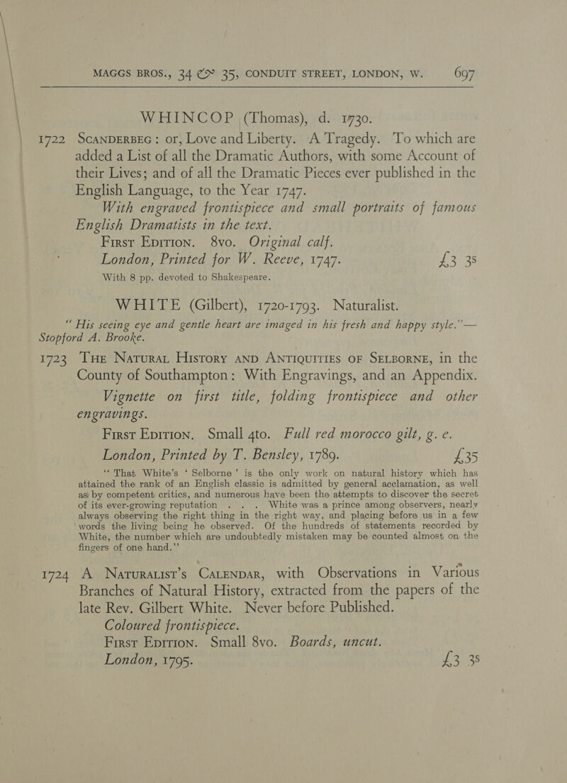 WHINCOP (Thomas), d. 1730. 1722 ScANDERBEG: or, Love and Liberty. A Tragedy. To which are added a List of all the Dramatic Authors, with some Account of their Lives; and of all the Dramatic Pieces ever published in the English Language, to the Year 1747. With engraved frontispiece and small portraits of famous English Dramatists in the text. First Eprrion. 8vo. Original calf. London, Printed for W. Reeve, 1747. tL tae With 8 pp. devoted to Shakespeare. WHITE (Gilbert), 1720-1793. Naturalist. “ His seeing eye and gentle heart are imaged in his fresh and happy style.’ — Stopford A. Brooke. 1723 THe Naturat History anp ANTIQUITIES OF SELBORNE, in the County of Southampton: With Engravings, and an Appendix. Vignette on first title, folding frontispiece and other engravings. First Eprtion. Small gto. Full red morocco gilt, g. e. London, Printed by T. Bensley, 1789. £35 ‘“ That White’s ‘ Selborne’ is the only work on natural history which has attained the rank of an English classic is admitted by general acclamation, as well asi by competent critics, and numerous have been the attempts to discover the secret of its ever-growing reputation . . . White was a prince among observers, nearly always observing the right thing in the right way, and placing before us in a few words the living being he observed. Of the hundreds of statements recorded by White, the number which are undoubtedly mistaken may be counted almost on the fingers of one hand.’’ 1724 A Naruratist’s CaLENDAR, with Observations in Various Branches of Natural History, extracted from the papers of the late Rev. Gilbert White. Never before Published. Coloured frontispiece. First Epition. Small 8vo. Boards, uncut. London, 1795. £3 38