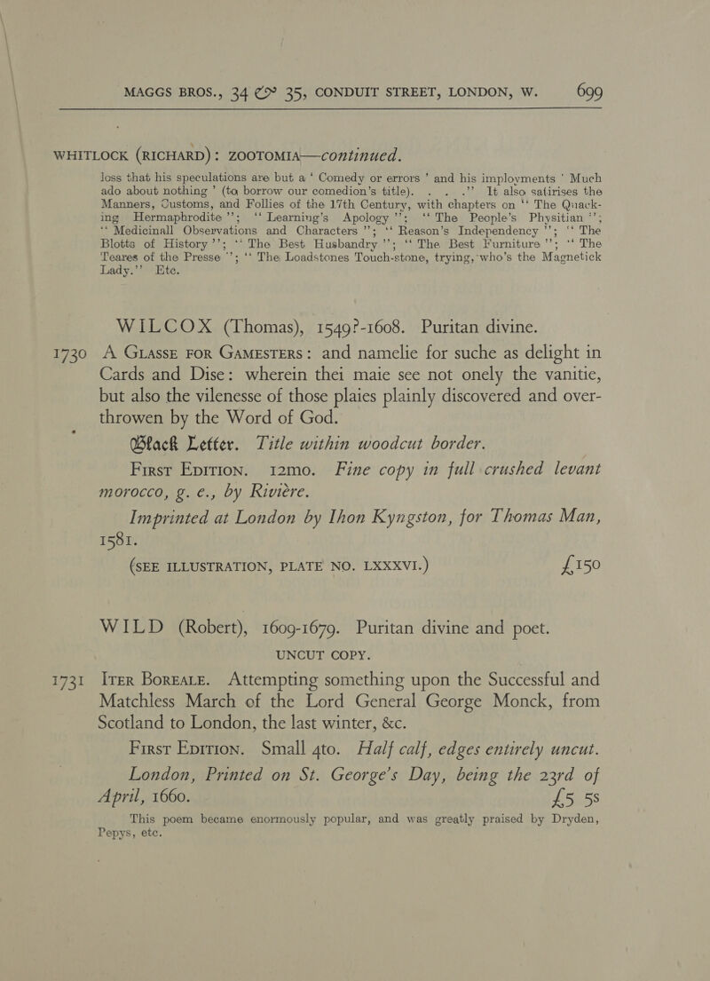 1730 E741 loss that his speculations are but a ‘ Comedy or errors ’ and his implovments ' Much ado about nothing ’ (to borrow our comedion’s title). .”’ It also satirises the Manners, Customs, and Follies of the 17th Century, with chapters on ‘‘ The Quack- ing Hermaphrodite’’; ‘‘ Learning’s Apology’; ‘‘ The People’s Physitian *’; ‘“ Medicinall Observations and Characters ’’; ‘‘ Reason’s Independency ’’; ‘* The Blotts of History ’’; ‘* The Best Husbandry ’’; ‘‘ The Best Furniture ’’’; ‘*‘ The Teares of the Presse ©’; ‘* The Loadstones Touch-stone, trying, who’s the Magnetick Lady.’’ Ete. WILCOX (Thomas), 1549?-1608. Puritan divine. A G1assE FoR GAMESTERS: and namelie for suche as delight in Cards and Dise: wherein thei maie see not onely the vanitie, but also the vilenesse of those plaies plainly discovered and over- throwen by the Word of God. Wlack Letter. Title within woodcut border. First Eprrion. i12mo. Fine copy in full crushed levant morocco, g. €., by Riviere. Imprinted at London by Ihon Kyngston, for Thomas Man, 1581. (SEE ILLUSTRATION, PLATE NO. LXXXVI.) £150 WILD (Robert), 1609-1679. Puritan divine and poet. UNCUT COPY. ITER BoresLte. Attempting something upon the Successful and Matchless March of the Lord General George Monck, from Scotland to London, the last winter, &amp;c. First Eprrion. Small gto. Half calf, edges entirely uncut. London, Printed on St. George’s Day, being the 23rd of April, 1660. £5 58 This poem became enormously popular, and was greatly praised by Dryden, Pepys, etc.