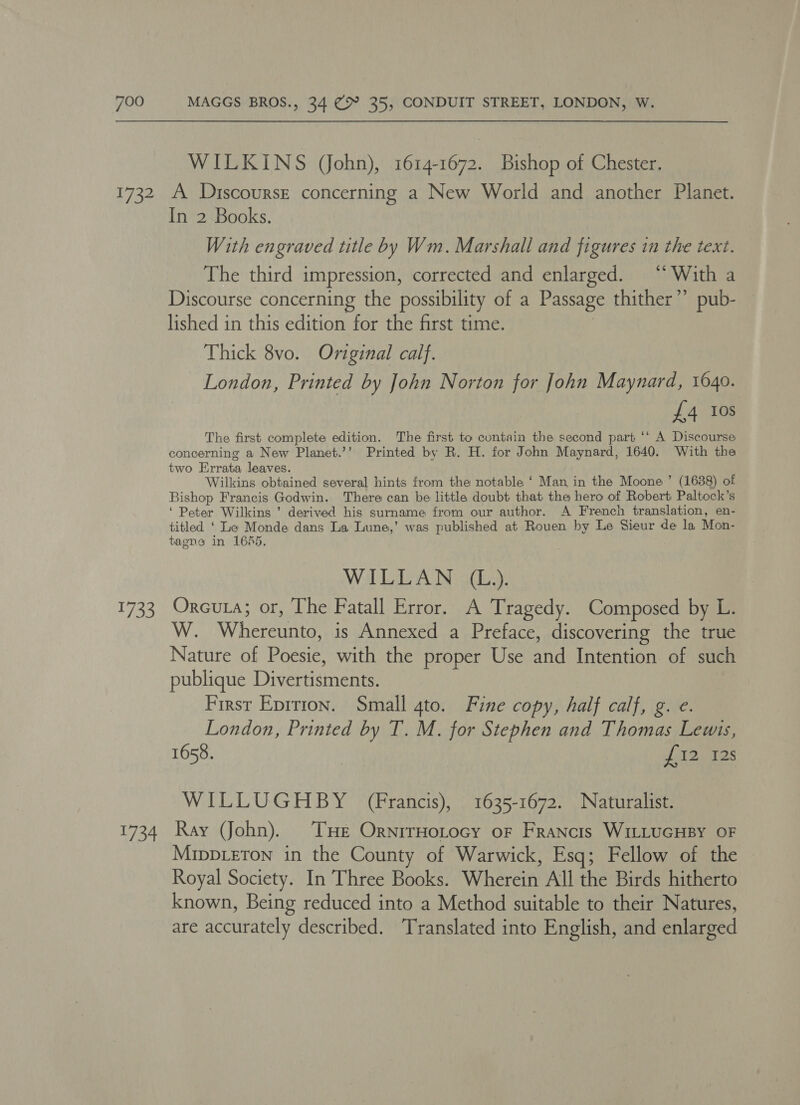 1732 135 34 WILKINS John), 1614-1672. Bishop of Chester. A Discourse concerning a New World and another Planet. In 2 Books. With engraved title by Wm. Marshall and figures in the text. The third impression, corrected and enlarged. “With a Discourse concerning the possibility of a Passage thither’? pub- lished in this edition for the first time. Thick 8vo. Original calf. London, Printed by John Norton for John Maynard, 1640. £4 10s The first complete edition. The first to contain the second part ‘* A Discourse concerning a New Planet.’’ Printed by R. H. for John Maynard, 1640. With the two Errata leaves. . Wilkins obtained several hints from the notable ‘ Man, in the Moone’ (1638) of Bishop Francis Godwin. There can be little doubt that the hero of Robert Paltock’s ‘ Peter Wilkins ’ derived his surname from our author. A French translation, en- titled ‘ Le Monde dans La Lune,’ was published at Rouen by Le Sieur de la Mon- tagne in 1645. | Wal a coy Oreouta; or, The Fatall Error. A Tragedy. Composed by L W. Where is Annexed a Preface, discovering the true Nature of Boia with the proper Use el Intention of such publique Diterianenes First Eprrion. Small gto. Fine copy, half calf, g. e. London, Printed by T. M. for Stephen and Thomas Lewis, 1658. L02, TBS WILLUGHBY (Francis), 1635-1672. Naturalist. Ray John). THe OrnirHotocy oF Francis WILLUGHBY OF Mippreton in the County of Warwick, Esq; Fellow of the Royal Society. In Three Books. Wherein Al the Birds hitherto known, Being reduced into a Method suitable to their Natures, are accurately described. ‘Translated into English, and enlarged