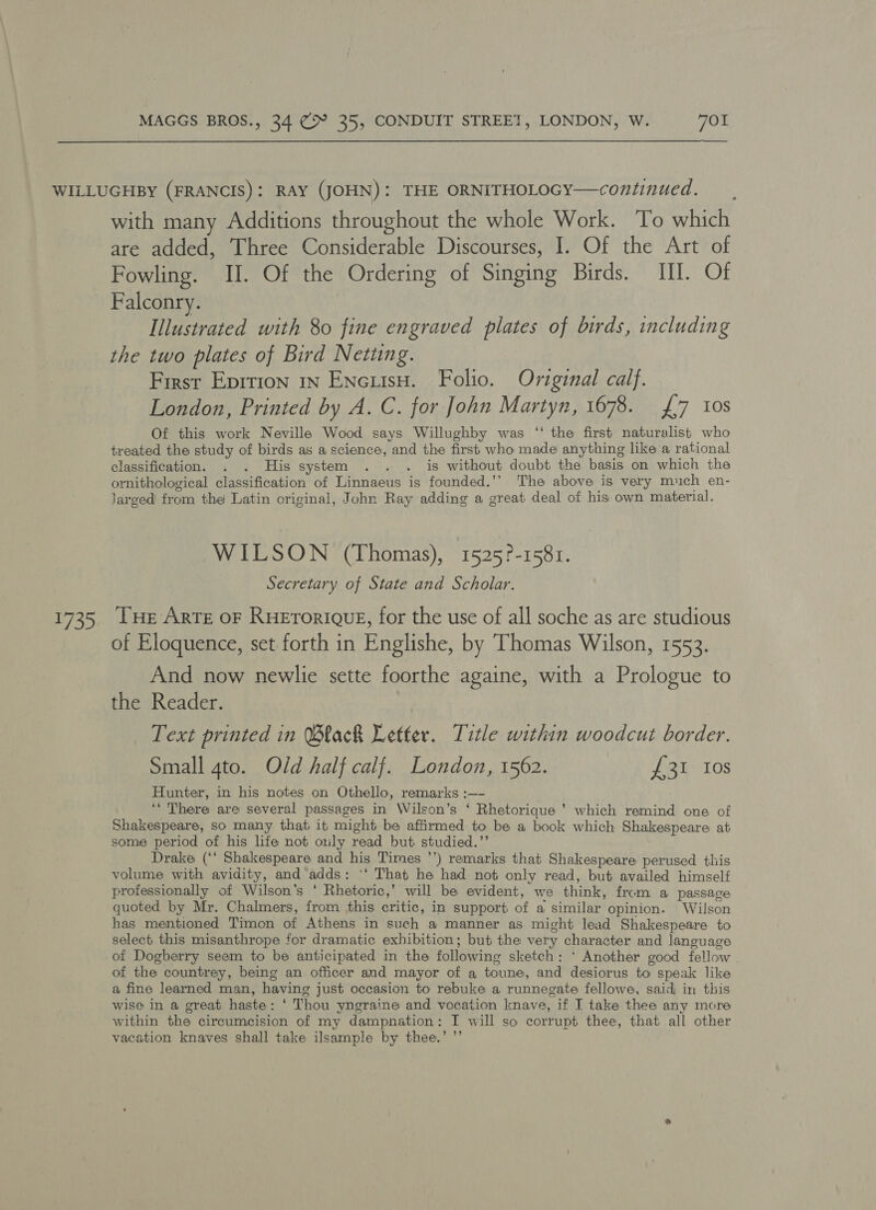 £735 with many Additions throughout the whole Work. To which are added, Three Considerable Discourses, I. Of the Art of Fowling. UH. Of the Ordering of Singing Birds. III. Of Falconry. Illustrated with 80 fine engraved plates of birds, including the two plates of Bird Netting. First Eprrion 1n EneisH. Folio. Oviginal calf. London, Printed by A. C. for John Martyn, 1678. £7 10s Of this work Neville Wood says Willughby was ‘‘ the first naturalist who treated the study of birds as a science, and the first who made anything like a rational classification. . . His system . . . is without doubt the basis on which the ornithological classification of Linnaeus is founded.’’ The above is very much en- larged from the Latin original, John Ray adding a great deal of his own material. WILSON (Thomas), 1525?-1581. Secretary of State and Scholar. THe Arte oF RHETORIQUE, for the use of all soche as are studious of Eloquence, set forth in Englishe, by Thomas Wilson, 1553. And now newlie sette foorthe againe, with a Prologue to the Reader. Text printed in Black Letter. Title within woodcut border. Small gto. Old half calf. London, 1562. £31 Ios Hunter, in his notes on Othello, remarks :—- ‘‘ There are several passages in Wilson’s ‘ Rhetorique ’ which remind one of Shakespeare, so many that it might be affirmed to be a book which Shakespeare at some period of his life not only read but studied.”’ Drake (‘‘ Shakespeare and his Times ’’) remarks that Shakespeare perused this volume with avidity, and adds: '‘ That he had not only read, but availed himself professionally of Wilson’s ‘ Rhetoric,’ will be evident, we think, from a passage quoted by Mr. Chalmers, from this critic, in support of a similar opinion. Wilson has mentioned Timon of Athens in such a manner as might lead Shakespeare to select this misanthrope for dramatic exhibition; but the very character and language of Dogberry seem to be anticipated in the following sketch: * Another good fellow of the countrey, being an officer and mayor of a toune, and desiorus to speak like a fine learned man, having just occasion to rebuke a runnegate fellowe, said in this wise in a great haste: ‘ Thou yngraine and vocation knave, if I take thee any more within the circumcision of my dampnation: I will so corrupt thee, that all other vacation knaves shall take ilsample by thee.’ ”’