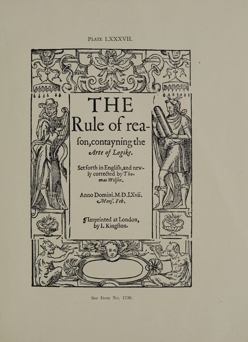 PLATE LXXX VII. fon,contayning the eArte of Logike. Set forth in Englifh,and new- ly corrected by T ho- mas Wilfon, Anno Domini.M.D.LXvut. eMenf. Feb, Imprinted at London, by I. Kingfton. Cx 7 a h aad | See Item No. 1736. aa Ste, pee ee. mw tansrny- 2 A Sey x SRG . i Waerare SEWN Sta? AS? AABN LE as Se SSS SS ar Shes Se, Ss Bast aK \N 