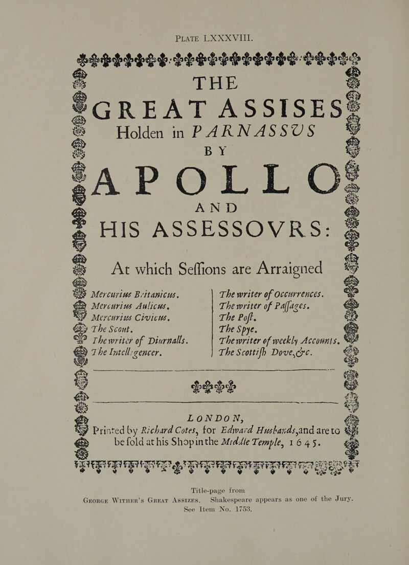 LLBPLEOY-LLESLESLSSHS HHL THE e ®GREAT ASSISESS Holden in PARNASSUS Ky AP O [ L AND HIS ASSESSOVRS:   eres iD ; ; ES) Mercuyius Britanicus. The writer of Occurrences. GD Mercurius Aulicus, The writer of Paffages.  MY Mercurius Civicus. The Poft. Gy The Scout. The Spye. fee QP The writer of Diurnalls. The writer of weekly Accounts, © The Intell: gencer. The Scottifh Dove,cye.  er eR RO ATS Loh Printed by Richard Cotes, for Edward Husbands,and are to F be fold at his Shopinthe Middle Temple, 1 6 45. he > ie e FLIER TERT RUDIGER TET DRT ea erat 7 ea Cie &amp; Title-page from Grorcr Wirner’s Great Assizes. Shakespeare appears as one of the Jury. See Item No. 1753.