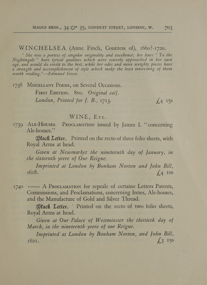 WINCHELSEA (Anne Finch, Countess of), 1660?-1720. “ She was a poetess of singular originality and excellence; her lines “ To the Nightingale’’ have lyrical qualities which were scarcely approached in her own age, and would do credit to the best, while her odes and more weighty pieces have a strength and accomplishment of style which make the least interesting of them worth reading.’ —Edmund Gosse. 1738 MisceLtany Poems, on Several Occasions. First Epirion. 8vo. Oviginal calf. London, Printed for J. B., 1713. £4 15s OVA EN Bega Ear Ge 1739 AtE-Houssrs. ProcLaMATion issued by James I. “concerning Ale-houses.”’ Black Letter. Printed on the recto of three folio sheets, with Royal Arms at head. Given at Newmarket the nineteenth day of January, in the sixteenth yeere of Our Reigne. Imprinted at London by Bonham Norton and John Bill, 1618. | £4 10s  A Procramation for repeale of certaine Letters Patents, Commissions, and Proclamations, concerning Innes, Ale-houses, and the Manufacture of Gold and Silver Thread. QBlack Letter. _ Printed on the recto of two folio sheets, Royal Arms at head. Given at Our Palace of Westminster the thirtieth day of March, in the nineteenth yeere of our Reigne. Imprinted at London by Bonham Norton, and John Bill, 1621. £3 158 1740