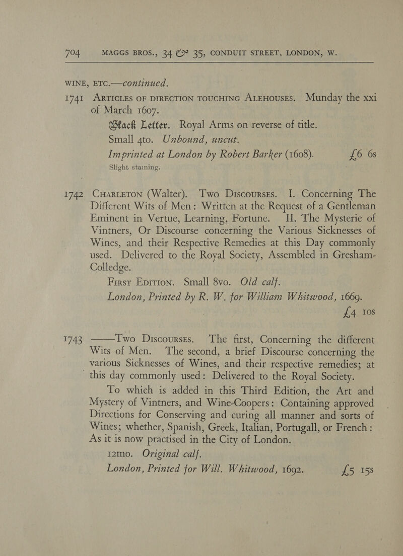 1741 1742 Fi; ARTICLES OF DIRECTION TOUCHING ALEHOusES. Munday the xxi of March 1607. Black Letter. Royal Arms on reverse of title. Small 4to. Unbound, uncut. Imprinted at London by Robert Barker (1608). £6 6s Slight staining. CHarLETON (Walter). Two Discourses. I. Concerning The Different Wits of Men: Written at the Request of a Gentleman Eminent in Vertue, Learning, Fortune. II. The Mysterie of Vintners, Or Discourse concerning the Various Sicknesses of Wines, and their Respective Remedies at this Day commonly used. Delivered to the Royal Society, Assembled in Gresham- Colledge. First Epirion. Small 8vo. Old calf. London, Printed by R. W. for William Whitwood, 1669. £4 0s  Two Discoursrs. The first, Concerning the different Wits of Men. The second, a brief Discourse concerning the various Sicknesses of Wines, and their respective remedies; at To which is added in this Third Edition, the Art and Mystery of Vintners, and Wine-Coopers: Containing approved Directions for Conserving and curing all manner and sorts of Wines; whether, Spanish, Greek, Italian, Portugall, or French: As it is now practised in the City of London. 12mo. Original calf. London, Printed for Will. Whitwood, 1692. £5 158