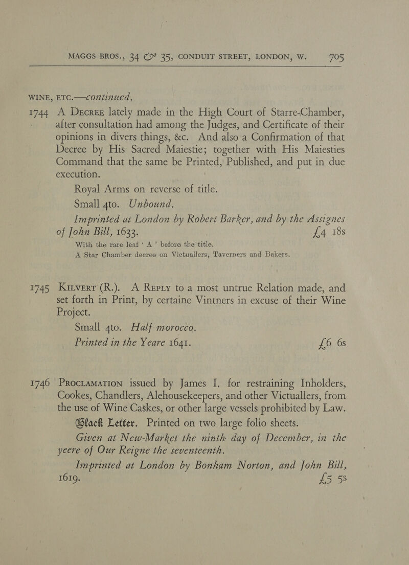 14 fe 1746 A Decree lately made in the High Court of Starre-Chamber, after consultation had among the Judges, and Certificate of irate opinions in divers things, &amp;c. And also a Confirmation of that Decree by His Sacred Maiestie; together with His Maiesties Command that the same be Printed, Published, and put in due execution. Royal Arms on reverse of title. Small 4to. Unbound. Imprinted at London by Robert Barker, and by the Assignes of John Bill, 1633. £4 18s With the rare leaf ‘ A’ before the title. A Star Chamber decree on Victuallers, Taverners and Bakers. Kitvert (R.). A Repty to a most untrue Relation made, and set forth in Print, by certaine Vintners in excuse of their Wine Project. Small 4to. Half morocco. Printed in the Yeare 1641. £6 6s PROCLAMATION issued by James I. for restraining Inholders, Cookes, Chandlers, Alehousekeepers, and other Victuallers, from the use nf Wine ou. or other large vessels prohibited by Law. Black Letter. Printed on two large folio sheets. Given at New-Market the ninth day of December, in the yeere of Our Reigne the seventeenth. Imprinted at London by Bonham Norton, and John Bill, 1619. £5 58
