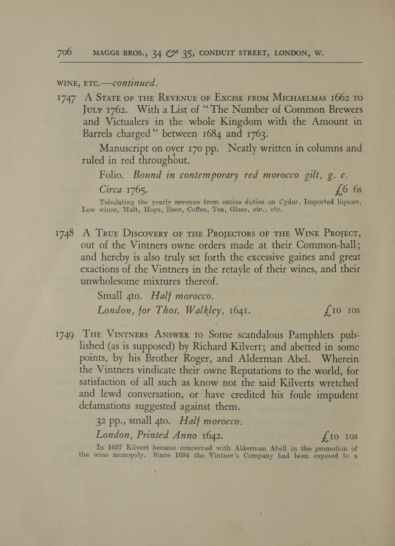 1747 1748 ae A STATE OF THE REVENUE OF Excise FROM MIcHAELMAS 1662 TO Jury 1762. With a List of “‘The Number of Common Brewers and Victualers in the whole Kingdom with the Amount in Barrels charged”’ between 1684 and 1763. Manuscript on over 170 pp. Neatly written in columns and ruled in red throughout. Folio. Bound in contemporary red morocco gilt, g. e. Circa 1765. £6 6s Tabulating the yearly revenue from excise duties on Cyder, Imported liquors, Low wines, Malt, Hops, Beer, Coffee, T'ea, Glass, etc., etc. A True Discovery oF THE ProjEcToRS OF THE WINE PRoject, out of the Vintners owne orders made at their Common-hall; and hereby is also truly set forth the excessive gaines and great exactions of the Vintners in the retayle of their wines, and their unwholesome mixtures thereof. Small 4to. Half morocco. London, for Thos. Walkley, 1641. | {10 ros Tue Vintners ANswer to Some scandalous Pamphlets pub- lished (as is supposed) by Richard Kilvert; and abetted in some points, by his Brother Roger, and Alderman Abel. Wherein the Vintners vindicate their owne Reputations to the world, for satisfaction of all such as know not the said Kilverts wretched and lewd conversation, or have credited his foule impudent defamations suggested against them. 32 pp., small gto. Half morocco. London, Printed Anno 1642. £10 tos In 1637 Kilvert became concerned with Alderman Abell in the promotion of the wine monopoly. Since 1634 the Vintner’s Company had been exposed to a
