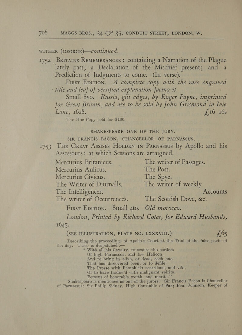 1753 Brirains REMEMBRANCER : containing a Narration of the Plague lately past; a Declaration of the Mischief present; and a Prediction of Judgments to come. (In verse). First Epirion. A complete copy with the rare engraved Small 8vo. Russia, gilt edges, by Roger Payne, imprinted for Great Britain, and are to be sold by John Grismond in Ivie Lane, 1628. : | £16 16s The Hoe Copy sold for $160. SHAKESPEARE ONE OF THE JURY. SIR FRANCIS BACON, CHANCELLOR OF PARNASSUS. Tue Great Assises HoLpen 1n Parnassus by Apollo and his Assessours : at which Sessions are arraigned. Mercurius Britanicus. _ The writer of Passages. Mercurius Aulicus. The Post. Mercurius Civicus. The Spye. The Writer of Diurnalls. The writer of weekly The Intelligencer. Accounts The writer of Occurrences. The Scottish Dove, &amp;c. First Eprtton. Small gto. Old morocco. London, Printed by Richard Cotes, for Edward Husbands, 1645. (SEE ILLUSTRATION, PLATE NO. LXXXVIII.) £65 Describing the proceedings of Apollo’s Court at the Trial of the false pcets of the day. Tasso is despatched :— ‘* With all-his Cavalry, to scoure the borders Of high Parnassus, and low Helicon, And to bring in alive, or dead, each one That had discovered been, or to defile The Presse with Pamphlets scarrilous, and vile, Or to have traduec’d with malignant spirits, Persons of honorable worth, and merits.’’ Shakespeare is mentioned as one of the jurors. Sir Francis Bacon is Chancellor of Parnassus; Sir Philip Sidney, High Constable of Par; Ben. Johnson, Keeper of