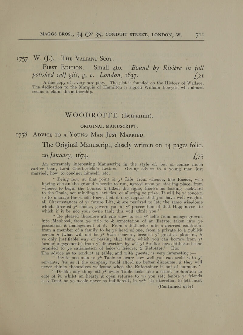  1757 W. (J.). THe Vauiant Scor. First Epirion. Small 4to. Bound by Riviére in full polished calf gilt, g. e. London, 1637. £21 A fine copy of a very rare play. The plot is founded on the History of Wallace. The dedication to the Marquis of Hamilton is signed William Bowyer, who almost seems to claim the authorship. WOODROFFE (Benjamin). ORIGINAL MANUSCRIPT. 1758 ADVICE TO A YouNG Man Just Marriep. The Original Manuscript, closely written on 14 pages folio. 20 January, 1674. £75 An extremely interesting Manuscript in the style of, but of course much earlier than, Lord Chesterfield’s Letters. Giving advice to a young man just married, how to corduet himself, ete. ‘“ Being now at that point of y® Life, from whence, like Racers, who having chosen the ground wherein to run, agreed upon ye starting place, from whence to begin the Course, &amp; taken the signe, there’s no looking backward to the Goale, nor minding, y” articles, or alluring ye prize; It will be y® concern so to manage! the whole Race, that it may appear that you have well weighed all Circumstances of yt future Life, &amp; are resolved to lett the same wisedome which directed yt choice, govern you in y prosecution of that Happinesse, to which if it be not your owne fault this will admit you.”’ ‘* Be pleased therefore att one view to see y* selfe from nonage growne into Manhood, from ye title to &amp; expectation of an Estate, taken into ye possession &amp; management of it. From a Batchelor into a married condition, from a member of a family to be ye head of one, from a private to a publick person &amp; (what will not be yr least concern, because yt greatest pleasure, &amp; ye only justifiable way of passing that time, which you can borrow from yt former ingagements) from yt distraction by web yl Studies have: hitherto beene retarded to ye satisfaction of belov’d leisure, &amp; Retreate,’’ Htc. The advice as to conduct at. table, and with guests, is very interesting :— ‘* Invite noe man to yh Table to heare how well you can scold with yr servants, *tis as if the company could afford no better discourse, &amp; they will never thinke themselves wellcome when the Entertainer is out of humour.”’ ‘* Dislike any thing att vy owne Table looks like a secret prohibition to eate of it, whilst an hearty &amp; open returne to wt you sett before y friends is a Treat be ye meale never so indifferent, in we ’tis discretion to lett most (Continued over)