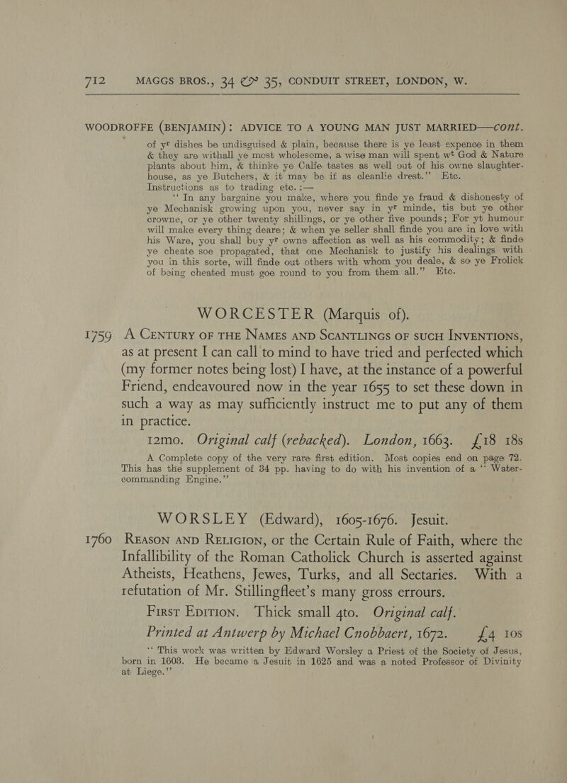 1759 1760 of yt dishes be undisguised &amp; plain, because there is ye least sxpence in them &amp; they are withall ye mest wholesome, a wise man will spent wt God &amp; Nature plants about him, &amp; thinke ye Calfe tastes as well out of his owne slaughter- house, as ye Butchers, &amp; it may be if as cleanlie drest.’’ Ete. Instructions as to trading etc. :— ‘‘ In any bargaine you make, where you finde ye fraud &amp; dishonesty of ye Mechanisk growing upon you, never say in yt minde, tis but ye other crowne, or ye other twenty shillings, or ye other five pounds; For yt humour will make every thing deare; &amp; when ye seller shall finde you are in love with his Ware, you shall buy y? owne affection as well as his commodity ; &amp; finde ye cheate soe propagated, that one Mechanisk to justify his dealings with - you in this sorte, will finde out others with whom you deale, &amp; so ye Frolick of being cheated must goe round to you from them all.” Etc. WORCESTER (Marquis of). A CENTURY OF THE NAMES AND SCANTLINGS OF SUCH INVENTIONS, as at present I can call to mind to have tried and perfected which (my former notes being lost) I have, at the instance of a powerful Friend, endeavoured now in the year 1655 to set these down in such a way as may sufficiently instruct me to put any of them in. practice. | 12mo. Original calf (rebacked). London, 1663. £18 18s A Complete copy of the very rare first edition. Most copies end on page 72. This has the supplement of 34 pp. having to do with his invention of a ‘* Water- commanding Engine.”’ WORSLEY (Edward), 1605-1676. Jesuit. REason AND RELicIon, or the Certain Rule of Faith, where the Infallibility of the Roman Catholick Church is asserted against Atheists, Heathens, Jewes, Turks, and all Sectaries. With a refutation of Mr. Stillingfleet’s many gross errours. First Epition. Thick small 4to. Original calf. Printed at Antwerp by Michael Cnobbaert, 1672. £4 10s ‘‘ This work was written by Edward Worsley a Priest of the Society ot Jesus, born in 1608. He became a Jesuit in 1625 and was a noted Professor of Divinity at Liege.”’