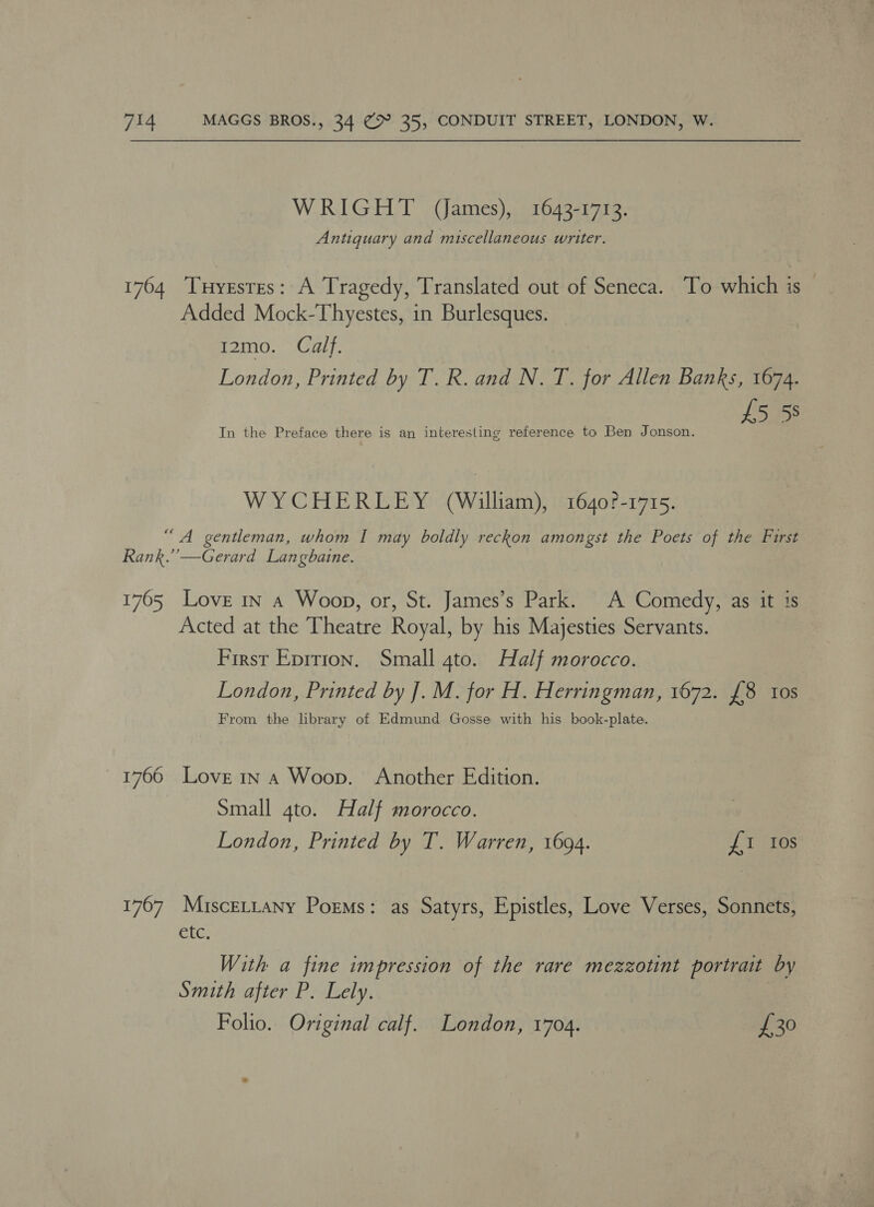 WRIGHT (ames), 1643-1713. Antiguary and miscellaneous writer. 1764 Tuyrstes: A Tragedy, Translated out of Seneca. To which is Added Mock-Thyestes, in Burlesques. 12mo. Calf. London, Printed by T. R. and N. T. for Allen Banks, 1674. £5 58 In the Preface there is an interesting reference to Ben Jonson. WYCHERLEY (William), 1640?-1715. “A gentleman, whom I may boldly reckon amongst the Poets of the Furst Rank.’’—Gerard Langbaine. 1765 Love in a Woop, or, St. James’s Park. A Comedy, as it is Acted at the Theatre Royal, by his Majesties Servants. First Eprrion. Small 4to. Half morocco. London, Printed by J. M. for H. Herringman, 1672. £8 tos From the library of Edmund Gosse with his book-plate. 1766 Love 1n a Woop. Another Edition. Small 4to. Half morocco. London, Printed by T. Warren, 1694. £1 Ios 1767 Miscertany Poems: as Satyrs, Epistles, Love Verses, Sonnets, etc. With a fine impression of the rare mezzotint portrait by Smith after P. Lely. Folio. Original calf. London, 1704. £30