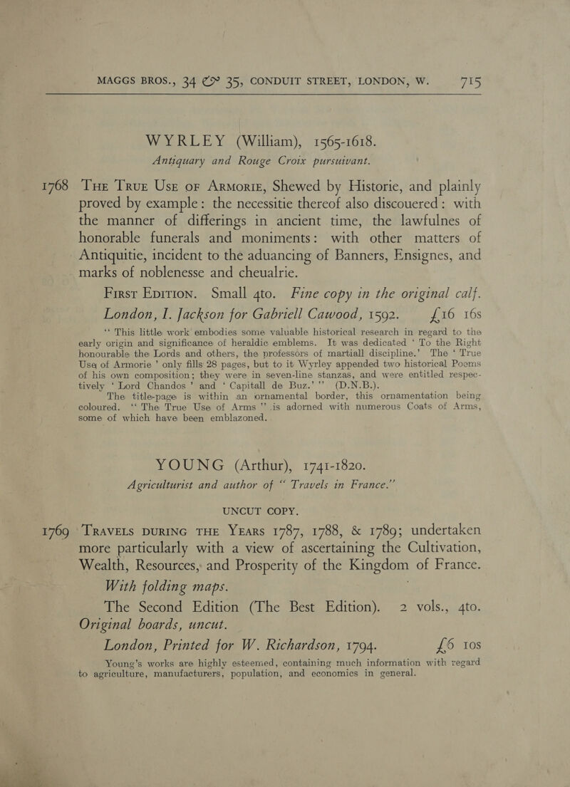 1768 1769  MAGGS BROS., 34 @9 35, CONDUIT STREET, LONDON, W. 715 WYRLEY (William), 1565-1618. Antiquary and Rouge Croix pursuant. Tue True Use or Armortz, Shewed by Historie, and plainly proved by example: the necessitie thereof also discouered: with the manner of differings in ancient time, the lawfulnes of honorable funerals and moniments: with other matters of Antiquitie, incident to the aduancing of Banners, Ensignes, and marks of noblenesse and cheualrie. First Epition. Small gto. Fine copy in the original calf. London, I. Jackson for Gabriell Cawood, 1592. £16 16s ‘* This little work embodies some valuable historical research in regard to the early origin and significance of heraldic emblems. It was dedicated ‘ To the Right honourable the Lords and others, the professors of martiall discipline.’ The ‘ True Usa of Armorie ’ only fills 28 pages, but to it Wyrley appended two historical Poems of his own composition; they were in seven-line stanzas, and were entitled respec- tively ‘ Lord Chandos ’ and ‘ Capitall de Buz.’’’ (D.N.B.). The title-page is within an ornamental border, this ornamentation being coloured. ‘‘ The True Use of Arms ’’ is adorned with numerous Coats of Arms, some of which have been emblazoned. YOUNG (Arthur), 1741-1820. Agriculturist and author of “ Travels in France.” UNCUT COPY. TRAVELS DURING THE YEARS 1787, 1788, &amp; 1789; undertaken more particularly with a view of ascertaining the Cultivation, Wealth, Resources, and Prosperity of the sarge of France. With folding maps. The Second Edition (The Best Edition). 2 vols., 4to. Original boards, uncut. London, Printed for W. Richardson, 1794. £6 Ios Young’s works are highly esteemed, containing much information with regard to agriculture, manufacturers, population, and economics in general.