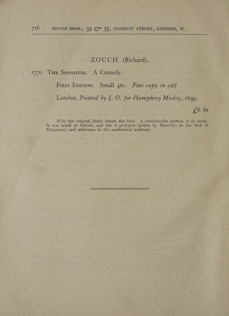 ZOUCH (Richard). 1770 THe Sopuister. A Comedy. First Epirion. Small 4to. Fine copy in calf. London, Printed by J. O. for Humphrey Mosley, 1639. £6 6s With the original blank before the title. A considerable portion is in verse. It was acted at Oxford, and has a prologue spoken by Mercury, as the God of Eloquence, and addresses to the academical auditory.