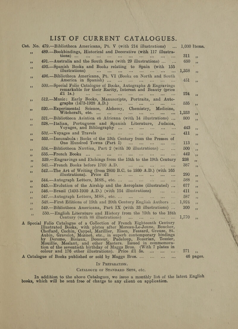 LIST OF CURRENT CATALOGUES. Cat. No. 479.—Bibliotheca Americana, Pt. V (with 214 illustrations) ... 1,030 Items, 7: 489.—Bookbindings, Historical and Decorative (with 117 illustra- tions) .., 311 _sa, iat 491.—Australia and the Bhatt aha (with 29 Hosteadinnay : OR Tis 3 495.—Spanish Books and stat} aaa to Pann (ith, 155 : illustrations) Aer Peat) ss », 496.—Bibliotheca Americana, Pt. ‘VI Books on eye ae Bouts America in Spanish) nh 0) ee 2% 500.—Special Folio Catalogue of Bases: Peataashe &amp; Es thes remarkable for their ne ‘Interest and eure ied 1s.) SPM se 224 ~=«, 43 512.—Music: Early Books, Manuscripts, Portraits, ee * eito- graphs (1473-1928 A.D.) ra 535 ,, ts 520.—Experimental Science, Alchemy, Chemistry, Medicine, Witchcraft, etc. ... se Oasbd byQDO \\eh ay 521.—Bibliotheca Asiatica et gt es (with 14 ‘ildceasionsy 800, i 528.—Italian, Portuguese and Spanish Da eaenii J diated) Voyages, and Bibliography ..._... eat ees 443 Ca, “ 532.—Voyages and Travels ae QT», a 5383.—Incunabula : Books of the 15th entry Pi the pens of One Hundred Towns Nc He it BOE NP 1G os Sage oe 534.—Bibliotheca Nautica, Part 2 (with 30 sliewerationay sate nk ROU Ait'g g Bs 535.—French Books ... .. 442s; as 539.—Engravings and Hiohines Fie ia 15th ni iis 19th Wanticy 238 _—C,,, a 541.—French Books before 1700 A.D. ye BOF Hy ay 542.—The Art of Writing (from 2800 B. f to +1930 1 D. ) (vith 165 illustrations). Price 1 Sie Sou Yo a 544.—Autograph Letters, MSS., Re H! SES, a 545.—Evolution of the Airship pa tis Meera Gliustratedy : Oe ys is 546.—Brazil (1493-1980 A.D.) (with 154 illustrations) Mere ape as la Daa mF 547.—Autograph Letters, MSS., etc. ... . hy Oo. tay Y 548.—First Editions of 19th and 20th pontine y Ratan eaters LOR 9 + 549.—Bibliotheca Americana, Part IX (with 33 illustrations) ... 300 ,, 3 Century (with 88 illustrations) Illustrated Books, with plates after Moreau-Le-Jeune, Boucher, Choffard, Cochin, Coypel, Marillier, Hisen, Fessard, Greuze, St. Aubin, Gravelot, Monnet, etc., in superb contemporary bindings by Derome, Bisiaux, Douceur, Padeloup, Bozerian, Tessier, Mouillie, Meslant, and other Masters. Issued in commemora- tion of the seventieth birthday of Maggs Bros. (With 7 uve in colour and 176 other illustrations). Price £1 5s. ... vei 271 In PREPARATION. CATALOGUE OF STANDARD SETS, etc. PP)