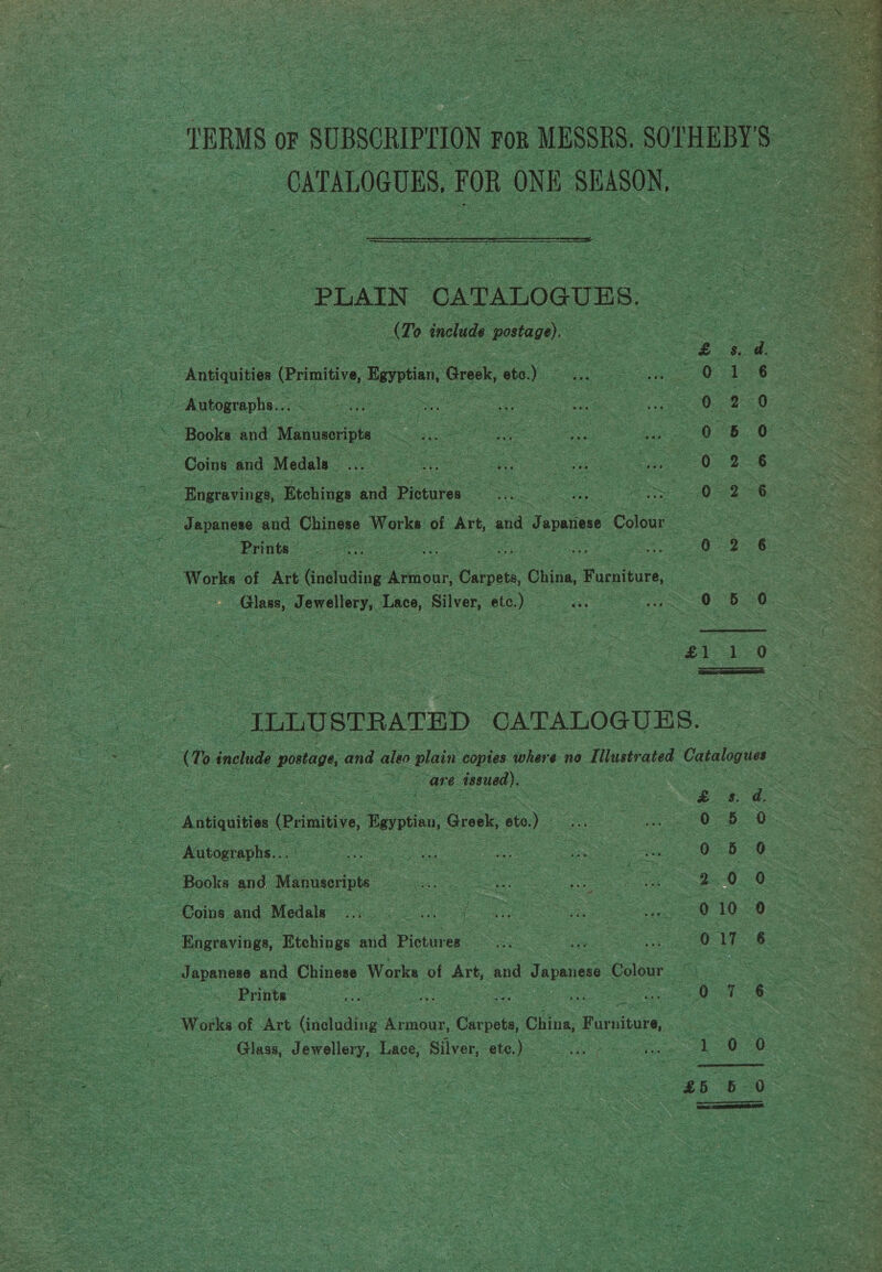 = TERMS OF - SUBSCRIPLION FOR n MESSRS. 5. SOPHEBYS : - ee - CATALOGUES, FOR ONE SEASON,  ital PLAIN, CATALOGUES. (To include sera) “Ausicuitie (Primitive, arti, Greek, cat.) : oS Q Autographs... ae &gt; Books and. Manusorpts “ | £8 ee Coins and ‘Medals : | oe -_Engravings, Etchings and Pictures as oOo: Oo: oS iin ‘ NDR Hw. = Japanese and Chinese Works of Art, and Japniese. Colour Works: of “Art (ineluding ‘Aiionk eae China, Furniture, 3 Sie Bae aS 3 i ae ere bees . * ; 7 f dete . ree G ‘ % £ Se = a 8 Sr eT a UR aE, * Se ¢ Sah Rane se 4 peo ILL STRATED ‘CATALOGUES. (% 0 include postage, and aleo plain copies. where 2 no Tilustrated Catalogues ee issued). = oA sgue rimitive Bayotinn, Greek, oto.) Res | se OD Autographs... oS pe a eee ee = . | a se 5 Books and Manuseripts fee Le : : 2 Oe = eae Coins and Medals ae ee G ae etic e : : Sas 010: - Engravings, Etchings and Pictures. Pease a a ss ae 0o at ey - Japanese and. Chinese Works of Art, and Japanese Colour | : is Prints cee ee Fo. ees a eo Works of Art (inahadiais Sinus ‘Cacouls, China, Furniture, oe ese So ee aooose 