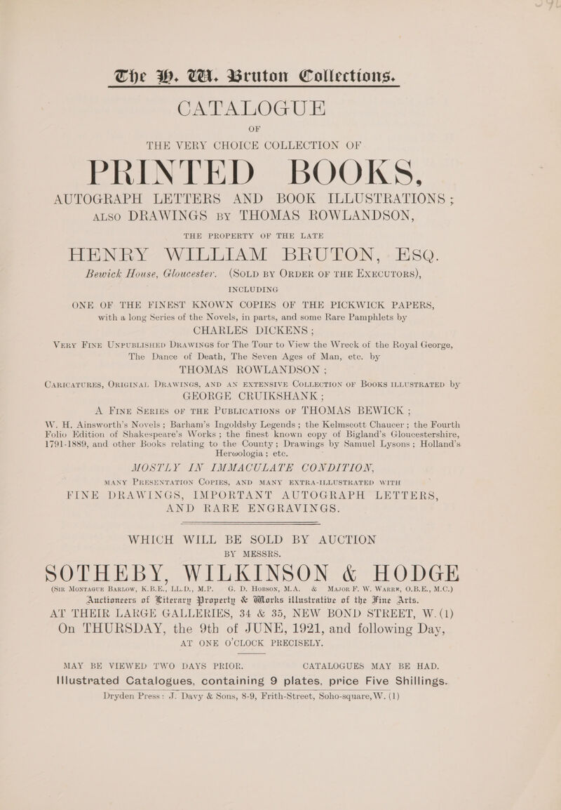 eel Alka Ee OF THE VERY CHOICE COLLECTION OF PRINTED BOOKS, AUTOGRAPH LETTERS AND BOOK ILLUSTRATIONS ; ALSO DRAWINGS sy THOMAS ROWLANDSON, THE PROPERTY OF THE LATE HERNEY WILLIAM BRUTON, - ESQ. Bewick House, Gloucester. (SOLD BY ORDER OF THE EXECUTORS), INCLUDING ONE OF THE FINEST KNOWN COPIES OF THE PICKWICK PAPERS, with a long Series of the Novels, in parts, and some Rare Pamphlets by CHARLES DICKENS ; Very Fine UNPUBLISHED DRrAwINGS for The Tour to View the Wreck of the Royal George, The Dance of Death, The Seven Ages of Man, etc. by THOMAS ROWLANDSON ; . CARICATURES, ORIGINAL DRAWINGS, AND AN EXTENSIVE COLLECTION OF BOOKS ILLUSTRATED by GEORGE CRUIKSHANK ; A FINE SERIES OF THE PuBLIcATIONS OF THOMAS BEWICK ; W. H. Ainsworth’s Novels; Barham’s Ingoldsby Legends ; the Kelmscott Chaucer; the Fourth Folio Edition of Shakespeare’s Works; the finest known copy of Bigland’s Gloucestershire, 1791-1889, and other Books relating to the County ; Drawings by Samuel Lysons; Holland’s Herwologia ; etc. MOSTLY IN IMMACULATE CONDITION, MANY PRESENTATION COPIES, AND MANY EXTRA-ILLUSTRATED WITH FINE DRAWINGS, IMPORTANT AUTOGRAPH LETTERS, AND RARE ENGRAVINGS. WHICH WILL BE SOLD BY AUCTION BY MESSRS. SOTHEBY, WILKINSON &amp; HODGE (Sir MONTAGUE BaRLow, K.B.E ? TLD. M.P. G. D. Hopson, M.A. Mason F. W. WarRR®, O.B.E., M.C.) Auctioneers of ie Property &amp; Works eter of the Fine Aris. AT THEIR LARGE GALLERIES, 34 &amp; 35, NEW BOND STREET, W. (1) On THURSDAY, the 9th of JUNE, 1921, and following Day, AT ONE O'CLOCK PRECISELY.  MAY BE VIEWED TWO DAYS PRIOR. CATALOGUES MAY BE HAD. Illustrated Catalogues, containing 9 plates, price Five Shillings. Dryden Press: J. Davy &amp; Sons, 8-9, Frith-Street, Soho-square, W. (1) 