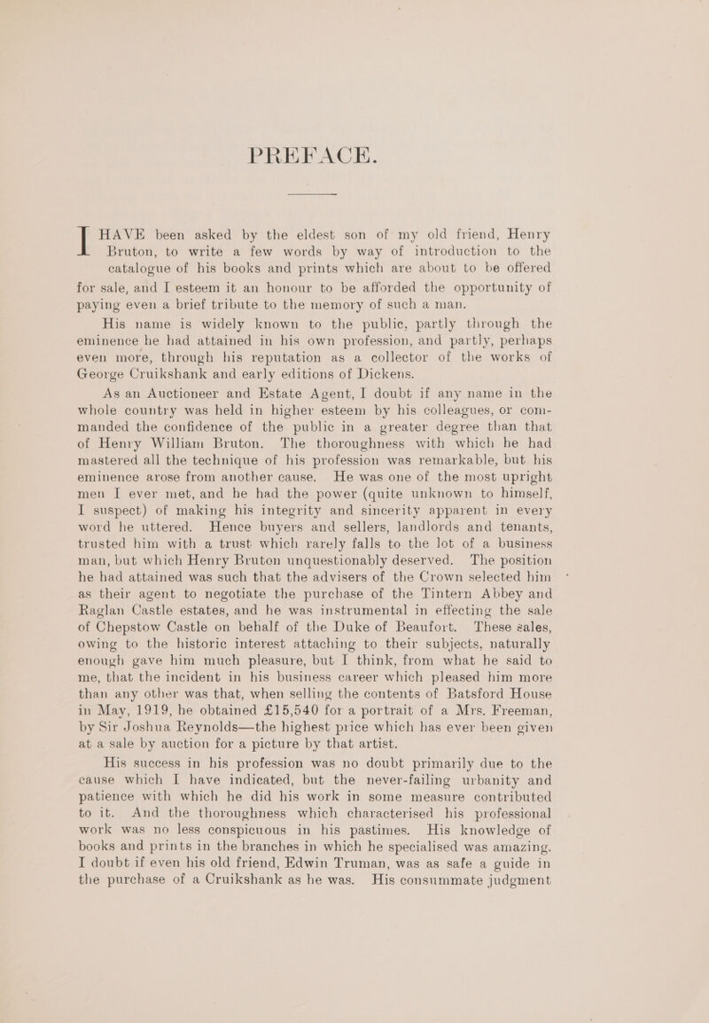 PREFACE. HAVE been asked by the eldest son of my old friend, Henry Bruton, to write a few words by way of introduction to the catalogue of his books and prints which are about to be offered for sale, and I esteem it an honour to be afforded the opportunity of paying even a brief tribute to the memory of such a man. His name is widely known to the public, partly through the eminence he had attained in his own profession, and partly, perhaps even more, through his reputation as a collector of the works of George Cruikshank and early editions of Dickens. As an Auctioneer and Estate Agent, I doubt if any name in the whole country was held in higher esteem by his colleagues, or com- manded the confidence of the public in a greater degree than that of Henry William Bruton. The thoroughness with which he had mastered all the technique of his profession was remarkable, but his eminence arose from another cause. He was one of the most upright men I ever met, and he had the power (quite unknown to himself, I suspect) of making his integrity and sincerity apparent in every word he uttered. Hence buyers and sellers, landlords and tenants, trusted him with a trust which rarely falls to the lot of a business man, but which Henry Bruton unquestionably deserved. The position he had attained was such that the advisers of the Crown selected him as their agent to negotiate the purchase of the Tintern Abbey and Raglan Castle estates, and he was instrumental in effecting the sale of Chepstow Castle on behalf of the Duke of Beaufort. These gales, owing to the historic interest attaching to their subjects, naturally enough gave him much pleasure, but I think, from what he said to me, that the incident in his business career which pleased him more than any other was that, when selling the contents of Batsford House in May, 1919, he obtained £15,540 for a portrait of a Mrs. Freeman, by Sir Joshua Reynolds—the highest price which has ever been given at a sale by auction for a picture by that artist. His success in his profession was no doubt primarily due to the cause which I have indicated, but the never-failing urbanity and patience with which he did his work in some measure contributed to it. And the thoroughness which characterised his professional work was no less conspicuous in his pastimes. His knowledge of books and prints in the branches in which he specialised was amazing. I doubt if even his old friend, Edwin Truman, was as safe a guide in the purchase of a Cruikshank as he was. His consummate judgment